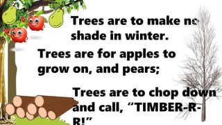 Trees are for apples to
grow on, and pears;
Trees are to make no
shade in winter.
Trees are to chop down
and call, “TIMBER-R-