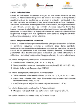 11
Ordenamiento Ecológico Local del municipio de Othón P. Blanco, Quintana Roo
Política de Restauración.
Cuando las alteraciones al equilibrio ecológico en una unidad ambiental son muy
severas, se hace necesaria la ejecución de acciones tendientes a la recuperación y
restablecimiento de las condiciones que propician la evolución y continuidad de los
procesos naturales. Mediante esta política se promueve la aplicación de programas y
actividades, encaminadas a la recuperación de los ecosistemas, restringiendo el cambio
de uso del suelo. En estos casos se permitirán actividades productivas de muy bajo
impacto y de acuerdo a la factibilidad ambiental con restricciones moderadas. El 0.70 %
del territorio municipal de Othón P. Blanco, será regido bajo esta política, identificándose
los procesos de degradación más significativos en las zonas de manglares afectados
por fenómenos tropicales de manera reiterativa.
Política de Aprovechamiento Sustentable.
Cuando la unidad ambiental presenta condiciones aptas para el desarrollo sustentable
de actividades productivas eficientes y socialmente útiles, dichas actividades
contemplarán recomendaciones puntuales y restricciones leves, tratando de mantener la
función de los ecosistemas y sus principales procesos prioritarios, promoviendo la
permanencia o tasa de cambio del uso de suelo actual. Esta política cubre el 10.83 %
del territorio y se refleja principalmente en las zonas urbanas y de reserva urbana futura.
Los criterios de asignación para la política de Preservación son:
1. Áreas Naturales Protegidas (UGA’s 01, 36, 38, 42 y 54).
2. Zonas inundables con escasa intervención humana (UGA’s 08, 12, 19, 23, 25 y 39).
3. Relictos de Selva Alta Subperennifolia (UGA 05).
Los criterios de asignación para la política de Protección son:
1. Zonas Forestales y/o de reserva forestal (UGA’s 04, 06, 15, 18, 21, 27, 34, 37 y 40).
2. Polígonos de Protección de las zonas de extracción de agua para consumo humano
recomendación de CAPA (UGA 28).
3. Cuerpos de agua de Regulación Federal (Laguna de Bacalar – UGA 31).
Los criterios de asignación para la política de Restauración son:
1. Manglares costeros afectados por los fenómenos meteorológicos (UGA49).
Los criterios de asignación para la política de Conservación son:
 