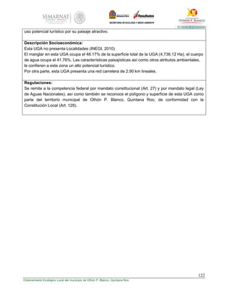 122
Ordenamiento Ecológico Local del municipio de Othón P. Blanco, Quintana Roo
uso potencial turístico por su paisaje atractivo.
Descripción Socioeconómica:
Esta UGA no presenta Localidades (INEGI, 2010)
El manglar en esta UGA ocupa el 48.17% de la superficie total de la UGA (4,736.12 Ha), el cuerpo
de agua ocupa el 41.76%. Las características paisajísticas así como otros atributos ambientales,
le confieren a esta zona un alto potencial turístico.
Por otra parte, esta UGA presenta una red carretera de 2.90 km lineales.
Regulaciones:
Se remite a la competencia federal por mandato constitucional (Art. 27) y por mandato legal (Ley
de Aguas Nacionales), así como también se reconoce el polígono y superficie de esta UGA como
parte del territorio municipal de Othón P. Blanco, Quintana Roo, de conformidad con la
Constitución Local (Art. 128).
 