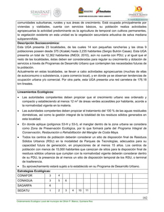182
Ordenamiento Ecológico Local del municipio de Othón P. Blanco, Quintana Roo
comunidades suburbanas, rurales y sus áreas de crecimiento. Está ocupada principalmente por
viviendas y vialidades, cuenta con servicios básicos, su población realiza actividades
agropecuarias la actividad predominante es la agricultura de temporal con cultivos permanentes,
la vegetación existente en esta unidad es la vegetación secundaria arbustiva de selva mediana
subperennifolia.
Descripción Socioeconómica:
Esta UGA presenta 23 localidades, de las cuales 14 son pequeñas rancherías y las otras 9
poblaciones poseen desde 375 (Xcalak) hasta 2,235 habitantes (Sergio Butrón Casas). Esta UGA
presenta un total de 12,362 habitantes (INEGI, 2010), aún no cuenta con PDU; y al igual que el
resto de las localidades, éstas deben ser consideradas para regular su crecimiento y dotación de
servicios a través de Programas de Desarrollo Urbano que contemplen las necesidades futuras de
la población.
Actualmente en estas localidades, se llevan a cabo actividades agropecuarias (muchas de ellas
de autoconsumo o subsistencia, o para comercio local), y en donde ya se observan tendencias de
ocupación urbana y/o comercial. Por otra parte, esta UGA presenta una red carretera de 176.18
km lineales.
Lineamientos Ecológicos:
 Las autoridades competentes deben propiciar que el crecimiento urbano sea ordenado y
compacto y estableciendo al menos 12 m2
de áreas verdes accesibles por habitante, acorde a
la normatividad vigente en la materia.
 Las autoridades competentes deben propiciar el tratamiento del 100 % de las aguas residuales
domésticas, así como la gestión integral de la totalidad de los residuos sólidos generados en
esta localidad.
 En donde aplique (polígonos 53-H y 53-I), el manglar dentro de la zona urbana se considera
como Zona de Preservación Ecológica, por lo que formará parte del Programa Integral de
Conservación, Restauración o Rehabilitación del Manglar de Costa Maya.
 Todos los centros de población deberán considerar un sitio de disposición final de Residuos
Sólidos Urbanos (RSU) en la modalidad de Parques de Tecnologías, adecuados para su
capacidad futura de generación, en proyecciones de al menos 15 años. Los centros de
población con menos de 15,000 habitantes que carezcan de sitios para la disposición final de
residuos sólidos urbanos que cumplan con la normatividad vigente deberán considerar dentro
de su PDU, la presencia de al menos un sitio de disposición temporal de los RSU, o terminal
de trasferencia.
 Su aprovechamiento estará sujeto a lo establecido en su Programa de Desarrollo Urbano.
Estrategias Ecológicas:
CONAFOR 3 4
CONAGUA 3 5 6
SAGARPA 6
SEDATU 1 2 3 4 10 11
 