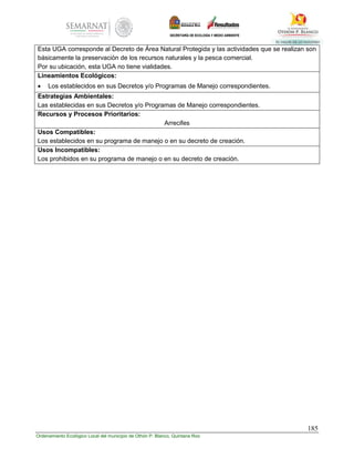 185
Ordenamiento Ecológico Local del municipio de Othón P. Blanco, Quintana Roo
Esta UGA corresponde al Decreto de Área Natural Protegida y las actividades que se realizan son
básicamente la preservación de los recursos naturales y la pesca comercial.
Por su ubicación, esta UGA no tiene vialidades.
Lineamientos Ecológicos:
 Los establecidos en sus Decretos y/o Programas de Manejo correspondientes.
Estrategias Ambientales:
Las establecidas en sus Decretos y/o Programas de Manejo correspondientes.
Recursos y Procesos Prioritarios:
Arrecifes
Usos Compatibles:
Los establecidos en su programa de manejo o en su decreto de creación.
Usos Incompatibles:
Los prohibidos en su programa de manejo o en su decreto de creación.
 