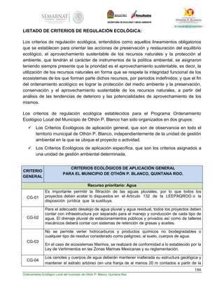 186
Ordenamiento Ecológico Local del municipio de Othón P. Blanco, Quintana Roo
LISTADO DE CRITERIOS DE REGULACIÓN ECOLÓGICA:
Los criterios de regulación ecológica, entendidos como aquellos lineamientos obligatorios
que se establecen para orientar las acciones de preservación y restauración del equilibrio
ecológico, el aprovechamiento sustentable de los recursos naturales y la protección al
ambiente, que tendrán el carácter de instrumentos de la política ambiental, se asignaron
teniendo siempre presente que la prioridad es el aprovechamiento sustentable, es decir, la
utilización de los recursos naturales en forma que se respete la integridad funcional de los
ecosistemas de los que forman parte dichos recursos, por periodos indefinidos; y que el fin
del ordenamiento ecológico es lograr la protección del medio ambiente y la preservación,
conservación y el aprovechamiento sustentable de los recursos naturales, a partir del
análisis de las tendencias de deterioro y las potencialidades de aprovechamiento de los
mismos.
Los criterios de regulación ecológica establecidos para el Programa Ordenamiento
Ecológico Local del Municipio de Othón P. Blanco han sido organizados en dos grupos:
 Los Criterios Ecológicos de aplicación general, que son de observancia en todo el
territorio municipal de Othón P. Blanco, independientemente de la unidad de gestión
ambiental en la que se ubique el proyecto o actividad.
 Los Criterios Ecológicos de aplicación específica, que son los criterios asignados a
una unidad de gestión ambiental determinada.
CRITERIO
GENERAL
CRITERIOS ECOLÓGICOS DE APLICACIÓN GENERAL
PARA EL MUNICIPIO DE OTHÓN P. BLANCO, QUINTANA ROO.
Recurso prioritario: Agua
CG-01
Es importante permitir la filtración de las aguas pluviales, por lo que todos los
proyectos deben acatar lo dispuestos en el Artículo 132 de la LEEPAQROO o la
disposición jurídica que la sustituya.
CG-02
Para el adecuado desalojo de agua pluvial y agua residual, todos los proyectos deben
contar con infraestructura por separado para el manejo y conducción de cada tipo de
agua. El drenaje pluvial de estacionamientos públicos y privados así como de talleres
mecánicos deberá contar con sistemas de retención de grasas y aceites.
CG-03
No se permite verter hidrocarburos y productos químicos no biodegradables o
cualquier tipo de residuo considerado como peligroso, al suelo, cuerpos de agua.
En el caso de ecosistemas Marinos, se realizará de conformidad a lo establecido por la
Ley de Vertimientos en las Zonas Marinas Mexicanas y su reglamentación.
CG-04
Los cenotes y cuerpos de agua deberán mantener inalterada su estructura geológica y
mantener el estrato arbóreo (en una franja de al menos 20 m contados a partir de la
 