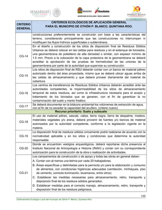 188
Ordenamiento Ecológico Local del municipio de Othón P. Blanco, Quintana Roo
CRITERIO
GENERAL
CRITERIOS ECOLÓGICOS DE APLICACIÓN GENERAL
PARA EL MUNICIPIO DE OTHÓN P. BLANCO, QUINTANA ROO.
construcciones preferentemente se construirán con base a las características del
terreno, considerando principalmente que las construcciones no interrumpan ni
modifiquen los flujos hídricos superficiales o subterráneos.
CG-14
En el diseño y construcción de los sitios de disposición final de Residuos Sólidos
Urbanos se deberá colocar en las celdas para residuos y en el estanque de lixiviados,
una geomembrana de polietileno de alta densidad o similar, con espesor mínimo de
1.5 mm. Previo a la colocación de la capa protectora de la geomembrana se deberá
acreditar la aprobación de las pruebas de hermeticidad de las uniones de la
geomembrana por parte de la autoridad que supervise su construcción.
CG-15
Los sitios de disposición final de RSU deberán contar con un banco de material pétreo
autorizado dentro del área proyectada, mismo que se deberá ubicar aguas arriba de
las celdas de almacenamiento y que deberá proveer diariamente del material de
cobertura.
CG-16
Los centros de transferencia de Residuos Sólidos Urbanos deberán acreditar ante las
autoridades competentes, la impermeabilidad de los sitios de almacenamiento
temporal de estos residuos, así como la infraestructura necesaria para el acopio y
tratamiento de los lixiviados que se generen, con el fin de garantizar la no
contaminación del suelo y manto freático.
CG-17
Se deberá documentar en la bitácora ambiental los volúmenes de extracción de agua,
con el fin de no exceder la capacidad del acuífero. (criterio nuevo)
Recurso prioritario: Suelo y subsuelo
CG-18
El uso de material pétreo, sascab, caliza, tierra negra, tierra de despalme, madera,
materiales vegetales y/o arena, deberá provenir de fuentes y/o bancos de material
autorizados por la autoridad competente, conforme a la legislación vigente en la
materia.
CG-19
La disposición final de residuos sólidos únicamente podrá realizarse de acuerdo con la
normatividad aplicable y en los sitios y condiciones que determine la autoridad
responsable.
CG-20
Donde se encuentren vestigios arqueológicos, deberá reportarse dicha presencia al
Instituto Nacional de Antropología e Historia (INAH) y contar con su correspondiente
autorización para la construcción de la obra o realización de actividades.
CG-21
Los campamentos de construcción o de apoyo y todas las obras en general deben:
A. Contar con al menos una letrina por cada 20 trabajadores.
B. Áreas específicas y delimitadas para la pernocta y/o para la elaboración y consumo
de alimentos, con condiciones higiénicas adecuadas (ventilación, miriñaques, piso
de cemento, correcta iluminación, lavamanos, entre otros).
C. Establecer las medidas necesarias para almacenamiento, retiro, transporte y
disposición final de los residuos sólidos generados.
D. Establecer medidas para el correcto manejo, almacenamiento, retiro, transporte y
disposición final de los residuos peligrosos.
 