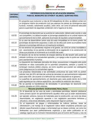 189
Ordenamiento Ecológico Local del municipio de Othón P. Blanco, Quintana Roo
CRITERIO
GENERAL
CRITERIOS ECOLÓGICOS DE APLICACIÓN GENERAL
PARA EL MUNICIPIO DE OTHÓN P. BLANCO, QUINTANA ROO.
En proyectos que involucren a más de 50 trabajadores de obra, se deberá contar con
un programa interno de protección civil que abarque los planes de contingencia para
huracán, incendio, salvamento acuático, entre otros, así como el personal adecuado
para la supervisión de seguridad, protección civil e higiene en la obra.
CG-22
El porcentaje de desmonte que se autorice en cada predio, deberá estar acorde a cada
uso compatible y no deberá exceder el porcentaje establecido en el umbral máximo de
aprovechamiento de la UGA, aplicando el principio de equidad y proporcionalidad.
CG-23
En el caso de desarrollarse varios usos de suelo compatibles en el mismo predio, los
porcentajes de desmonte asignados a cada uno de ellos solo serán acumulables hasta
alcanzar el porcentaje definido en el lineamiento ecológico.
CG-24
En los terrenos con pendientes mayores a 45 grados, así como en zonas inundables o
con escorrentías no se permite la eliminación de la vegetación ni la construcción de
obras que propicien el incremento en la erosión del suelo.
CG-25
El derecho de vía de los tendidos de energía eléctrica de alta tensión sólo podrá ser
utilizado conforme a la normatividad aplicable, y en apego a ella no podrá ser utilizado
para asentamientos humanos.
CG-26
La disposición de materiales derivados de obras, excavaciones o dragados sólo podrá
realizarse en sitios autorizados por la autoridad competente, siempre y cuando no
contengan residuos sólidos urbanos, así como aquellos que puedan ser catalogados
como peligrosos por la normatividad vigente.
CG-27
Los proyectos relacionados a las actividades productivas de cada UGA no podrán
solicitar más del 25% del total del umbral de densidad y/o aprovechamiento estipulado
para cada UGA. (de acuerdo a la definición de umbral estipulado en el glosario)
La superficie de aprovechamiento y/o desmonte para cada predio dentro de la UGA
está regulada por los criterios específicos. (se modifico la redacción del criterio)
CG-28
No se permite la transferencia de densidades ni porcentajes de desmonte entre
predios ubicados en UGA’s distintas.
Recurso prioritario: biodiversidad, flora y fauna
CG-29
En el desarrollo de los usos de suelo y actividades permitidas, deberán plantearse
como primera opción de aprovechamiento aquellos sitios que ya están abandonados
por ejemplo: potreros, bancos de materiales para la construcción, así como las áreas
desmontadas, sin vegetación aparente o con vegetación secundaria herbácea y
arbustiva u otras áreas afectadas, salvo disposición legal en contrario.
CG-30
En el tratamiento de plagas y enfermedades de cultivos, jardines, áreas de
reforestación y de manejo de la vegetación nativa deben emplearse productos que
afecten específicamente la plaga o enfermedad que se desea controlar, así como los
fertilizantes que sean preferentemente orgánicos y que estén publicados en el
catalogo vigente por la Comisión Intersecretarial para el Control del Proceso y Uso de
 