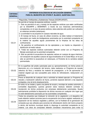 190
Ordenamiento Ecológico Local del municipio de Othón P. Blanco, Quintana Roo
CRITERIO
GENERAL
CRITERIOS ECOLÓGICOS DE APLICACIÓN GENERAL
PARA EL MUNICIPIO DE OTHÓN P. BLANCO, QUINTANA ROO.
Plaguicidas, Fertilizantes y Substancias Tóxicas (CICOPLAFEST).
CG-31
Se permite el manejo de especies exóticas, cuando:
1.- Solo se permitirá el uso y manejo de las especies exóticas que estén certificadas
por la SAGARPA y SEMARNAT, a través de sus instancias administrativas
competentes; en el caso de peces exóticos, éstos además sólo podrán ser cultivados
en sistemas cerrados (estanques).
2. La actividad no se proyecte en cuerpos naturales de agua.
3. El manejo de fauna, en caso de utilizar encierros, se debe realizar el tratamiento
secundario por medio de biodigestores autorizados por la autoridad competente en
la materia de aquellas aguas provenientes de la limpieza de los sitios de
confinamiento.
4. Se garantice el confinamiento de los ejemplares y se impida su dispersión o
distribución al medio natural.
5. Todas las especies exóticas autorizadas deberán contar con un Programa de
Manejo autorizado por la autoridad competente.
6. Sólo se permite la acuacultura de especies nativas en cuerpos de agua interiores,
con excepción de aquellos cuerpos de agua localizados en la Costa Maya, en la que
sólo se permitirá la acuacultura en estanques, al Poniente de la carretera estatal
pavimentada.
CG-32
En la superficie del predio autorizada para su aprovechamiento, en forma previa al
desmonte y/o a la nivelación del terreno, debe realizarse un Programa de rescate
selectivo de flora y recolecta de material de propagación, a fin de aprovechar el
material vegetal que sea susceptible para obras de reforestación, restauración y/o
jardinería.
CG-33
Previo al desarrollo de cualquier obra o actividad se deberá ejecutar un Programa de
rescate y reubicación selectiva de fauna, poniendo especial atención a las especies
protegidas y las de lento desplazamiento.
CG-34
En tanto no se instale y opere una planta de acopio y reciclaje de aceites automotriz y
comestible degradados, quienes generen estos residuos deberán contratar la
recolección de dichos productos con empresas debidamente autorizadas. Queda
estrictamente prohibida la disposición de dichos recursos en cualquier otro lugar que
no esté debidamente autorizado por las autoridades competentes.
CG-35
Todos los proyectos que impliquen la remoción de la vegetación y el despalme del
suelo deberán realizar acciones para la recuperación de la tierra vegetal, realizando su
separación de los residuos vegetales y pétreos, con la finalidad de la generación de
composta que sea utilizada para acciones de reforestación dentro del mismo proyecto
o dentro del territorio municipal donde lo disponga la autoridad competente en la
materia. Los sitios de composteo deberán considerar mecanismos para evitar la
 