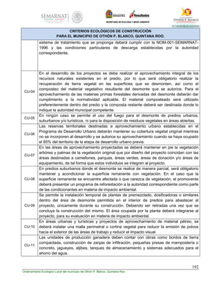 192
Ordenamiento Ecológico Local del municipio de Othón P. Blanco, Quintana Roo
CRITERIOS ECOLÓGICOS DE CONSTRUCCIÓN
PARA EL MUNICIPIO DE OTHÓN P. BLANCO, QUINTANA ROO.
sistema de tratamiento que se proponga deberá cumplir con la NOM-001-SEMARNAT-
1996 y las condiciones particulares de descarga establecidas por la autoridad
correspondiente.
CU-04
En el desarrollo de los proyectos se debe realizar el aprovechamiento integral de los
recursos naturales existentes en el predio, por lo que será obligatorio realizar la
recuperación de tierra vegetal en las superficies que se desmonten, así como el
composteo del material vegetativo resultante del desmonte que se autorice. Para el
aprovechamiento de las materias primas forestales derivadas del desmonte deberán dar
cumplimiento a la normatividad aplicable. El material composteado será utilizado
preferentemente dentro del predio y la composta restante deberá ser destinada donde lo
indique la autoridad municipal competente.
CU-05
En ningún caso se permite el uso del fuego para el desmonte de predios urbanos,
suburbanos y/o turísticos, ni para la disposición de residuos vegetales en áreas abiertas.
CU-06
Las reservas territoriales destinadas a aprovechamiento urbano establecidas en el
Programa de Desarrollo Urbano deberán mantener su cobertura vegetal original mientras
no se incorporen al desarrollo y se autorice su aprovechamiento cuando se haya ocupado
el 85% del territorio de la etapa de desarrollo urbano previa.
CU-07
En las áreas de aprovechamiento proyectadas se deberá mantener en pie la vegetación
arbórea y palmas de la vegetación original que por diseño del proyecto coincidan con las
áreas destinadas a camellones, parques, áreas verdes, áreas de donación y/o áreas de
equipamiento, de tal forma que estos individuos se integren al proyecto.
CU-08
En predios suburbanos donde el desmonte se realice de manera parcial, será obligatorio
mantener y acondicionar la superficie remanente con vegetación. En el caso que la
superficie remanente se encuentre afectada o que carezca de vegetación, el promovente
deberá presentar un programa de reforestación a la autoridad correspondiente como parte
de las condicionantes en materia de impacto ambiental.
CU-09
Se permite la instalación temporal de plantas de premezclado, dosificadoras o similares
dentro del área de desmonte permitida en el interior de predios para abastecer al
proyecto, únicamente durante su construcción. Debiendo ser retiradas una vez que se
concluya la construcción del mismo. El área ocupada por la planta deberá integrarse al
proyecto, para su evaluación en materia de impacto ambiental.
CU-10
En áreas urbanas y turísticas y proyectos de aprovechamiento de material pétreo, se
deberá instalar una malla perimetral o cortina vegetal para reducir la emisión de polvos
hacia el exterior de las áreas de trabajo y reducir el impacto visual.
CU-11
Las unidades de producción ganadera deben contar con obras como bordos de tierra
compactada, construcción de zanjas de infiltración, pequeñas presas de mampostería o
concreto, jagueyes, aljibes, tanques de almacenamiento y sistemas adecuados para el
ahorro del agua.
 