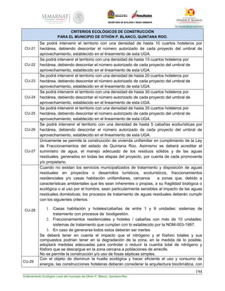 194
Ordenamiento Ecológico Local del municipio de Othón P. Blanco, Quintana Roo
CRITERIOS ECOLÓGICOS DE CONSTRUCCIÓN
PARA EL MUNICIPIO DE OTHÓN P. BLANCO, QUINTANA ROO.
CU-21
Se podrá intervenir el territorio con una densidad de hasta 10 cuartos hoteleros por
hectárea, debiendo descontar el número autorizado de cada proyecto del umbral de
aprovechamiento, establecido en el lineamiento de esta UGA.
CU-22
Se podrá intervenir el territorio con una densidad de hasta 15 cuartos hoteleros por
hectárea, debiendo descontar el número autorizado de cada proyecto del umbral de
aprovechamiento, establecido en el lineamiento de esta UGA.
CU-23
Se podrá intervenir el territorio con una densidad de hasta 20 cuartos hoteleros por
hectárea, debiendo descontar el número autorizado de cada proyecto del umbral de
aprovechamiento, establecido en el lineamiento de esta UGA.
CU-24
Se podrá intervenir el territorio con una densidad de hasta 30 cuartos hoteleros por
hectárea, debiendo descontar el número autorizado de cada proyecto del umbral de
aprovechamiento, establecido en el lineamiento de esta UGA.
CU-25
Se podrá intervenir el territorio con una densidad de hasta 35 cuartos hoteleros por
hectárea, debiendo descontar el número autorizado de cada proyecto del umbral de
aprovechamiento, establecido en el lineamiento de esta UGA.
CU-26
Se podrá intervenir el territorio con una densidad de hasta 5 cabañas ecoturísticas por
hectárea, debiendo descontar el número autorizado de cada proyecto del umbral de
aprovechamiento, establecido en el lineamiento de esta UGA.
CU-27
Únicamente se permite la construcción de vivienda unifamiliar en cumplimiento de la Ley
de Fraccionamientos del estado de Quintana Roo. Asimismo se deberá acreditar el
suministro de agua, el manejo adecuado de los residuos sólidos y de las aguas
residuales, generados en todas las etapas del proyecto, por cuenta de cada promovente
y/o propietario.
CU-28
Cuando no existan los servicios municipalizados de tratamiento y disposición de aguas
residuales en proyectos o desarrollos turísticos, ecoturísticos, fraccionamientos
residenciales y/o casas habitación unifamiliares, cercanos a zonas que, debido a
características ambientales que les sean inherentes o propias, a su fragilidad biológica o
ecológica o al uso por el hombre, sean particularmente sensibles al impacto de las aguas
residuales domésticas; los procesos de tratamiento de aguas residuales deberán cumplir
con los siguientes criterios:
1. Casas habitación y hoteles/cabañas de entre 1 y 9 unidades: sistemas de
tratamiento con procesos de biodigestión.
2. Fraccionamientos residenciales y hoteles / cabañas con más de 10 unidades:
sistemas de tratamiento que cumplan con lo establecido por la NOM-003-1997.
3. En caso de generarse lodos estos deberán ser inertes
Se deberá tener en cuenta el impacto que el nitrógeno y el fósforo totales y sus
compuestos podrían tener en la degradación de la zona, en la medida de lo posible,
adoptará medidas adecuadas para controlar o reducir la cuantía total de nitrógeno y
fósforo que se descargue en la zona cercana a poblaciones de arrecife.
No se permite la construcción y/o uso de fosas sépticas simples.
CU-29
Con el objeto de disminuir la huella ecológica y hacer eficiente el uso y consumo de
energía, las construcciones hoteleras deberán considerar la arquitectura bioclimática, con
 