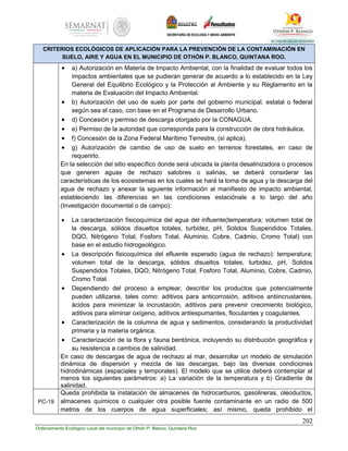 202
Ordenamiento Ecológico Local del municipio de Othón P. Blanco, Quintana Roo
CRITERIOS ECOLÓGICOS DE APLICACIÓN PARA LA PREVENCIÓN DE LA CONTAMINACIÓN EN
SUELO, AIRE Y AGUA EN EL MUNICIPIO DE OTHÓN P. BLANCO, QUINTANA ROO.
 a) Autorización en Materia de Impacto Ambiental, con la finalidad de evaluar todos los
impactos ambientales que se pudieran generar de acuerdo a lo establecido en la Ley
General del Equilibrio Ecológico y la Protección al Ambiente y su Reglamento en la
materia de Evaluación del Impacto Ambiental.
 b) Autorización del uso de suelo por parte del gobierno municipal, estatal o federal
según sea el caso, con base en el Programa de Desarrollo Urbano.
 d) Concesión y permiso de descarga otorgado por la CONAGUA.
 e) Permiso de la autoridad que corresponda para la construcción de obra hidráulica.
 f) Concesión de la Zona Federal Marítimo Terrestre, (sí aplica).
 g) Autorización de cambio de uso de suelo en terrenos forestales, en caso de
requerirlo.
En la selección del sitio específico donde será ubicada la planta desalinizadora o procesos
que generen aguas de rechazo salobres o salinas, se deberá considerar las
características de los ecosistemas en los cuales se hará la toma de agua y la descarga del
agua de rechazo y anexar la siguiente información al manifiesto de impacto ambiental,
estableciendo las diferencias en las condiciones estaciónale a lo largo del año
(Investigación documental o de campo):
 La caracterización fisicoquímica del agua del influente(temperatura; volumen total de
la descarga, sólidos disueltos totales, turbidez, pH, Solidos Suspendidos Totales,
DQO, Nitrógeno Total, Fosforo Total, Aluminio, Cobre, Cadmio, Cromo Total) con
base en el estudio hidrogeológico.
 La descripción fisicoquímica del efluente esperado (agua de rechazo): temperatura;
volumen total de la descarga, sólidos disueltos totales, turbidez, pH, Solidos
Suspendidos Totales, DQO, Nitrógeno Total, Fosforo Total, Aluminio, Cobre, Cadmio,
Cromo Total.
 Dependiendo del proceso a emplear, describir los productos que potencialmente
pueden utilizarse, tales como: aditivos para anticorrosión, aditivos antiincrustantes,
ácidos para minimizar la incrustación, aditivos para prevenir crecimiento biológico,
aditivos para eliminar oxígeno, aditivos antiespumantes, floculantes y coagulantes.
 Caracterización de la columna de agua y sedimentos, considerando la productividad
primaria y la materia orgánica.
 Caracterización de la flora y fauna bentónica, incluyendo su distribución geográfica y
su resistencia a cambios de salinidad.
En caso de descargas de agua de rechazo al mar, desarrollar un modelo de simulación
dinámica de dispersión y mezcla de las descargas, bajo las diversas condiciones
hidrodinámicas (espaciales y temporales). El modelo que se utilice deberá contemplar al
menos los siguientes parámetros: a) La variación de la temperatura y b) Gradiente de
salinidad.
PC-19
Queda prohibida la instalación de almacenes de hidrocarburos, gasolineras, oleoductos,
almacenes químicos o cualquier otra posible fuente contaminante en un radio de 500
metros de los cuerpos de agua superficiales; así mismo, queda prohibido el
 