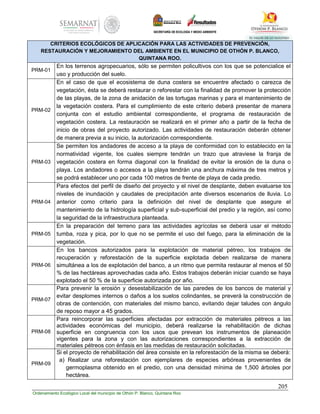 205
Ordenamiento Ecológico Local del municipio de Othón P. Blanco, Quintana Roo
CRITERIOS ECOLÓGICOS DE APLICACIÓN PARA LAS ACTIVIDADES DE PREVENCIÓN,
RESTAURACIÓN Y MEJORAMIENTO DEL AMBIENTE EN EL MUNICIPIO DE OTHÓN P. BLANCO,
QUINTANA ROO.
PRM-01
En los terrenos agropecuarios, sólo se permiten policultivos con los que se potencialice el
uso y producción del suelo.
PRM-02
En el caso de que el ecosistema de duna costera se encuentre afectado o carezca de
vegetación, ésta se deberá restaurar o reforestar con la finalidad de promover la protección
de las playas, de la zona de anidación de las tortugas marinas y para el mantenimiento de
la vegetación costera. Para el cumplimiento de este criterio deberá presentar de manera
conjunta con el estudio ambiental correspondiente, el programa de restauración de
vegetación costera. La restauración se realizará en el primer año a partir de la fecha de
inicio de obras del proyecto autorizado. Las actividades de restauración deberán obtener
de manera previa a su inicio, la autorización correspondiente.
PRM-03
Se permiten los andadores de acceso a la playa de conformidad con lo establecido en la
normatividad vigente, los cuales siempre tendrán un trazo que atraviese la franja de
vegetación costera en forma diagonal con la finalidad de evitar la erosión de la duna o
playa. Los andadores o accesos a la playa tendrán una anchura máxima de tres metros y
se podrá establecer uno por cada 100 metros de frente de playa de cada predio.
PRM-04
Para efectos del perfil de diseño del proyecto y el nivel de desplante, deben evaluarse los
niveles de inundación y caudales de precipitación ante diversos escenarios de lluvia. Lo
anterior como criterio para la definición del nivel de desplante que asegure el
mantenimiento de la hidrología superficial y sub-superficial del predio y la región, así como
la seguridad de la infraestructura planteada.
PRM-05
En la preparación del terreno para las actividades agrícolas se deberá usar el método
tumba, roza y pica, por lo que no se permite el uso del fuego, para la eliminación de la
vegetación.
PRM-06
En los bancos autorizados para la explotación de material pétreo, los trabajos de
recuperación y reforestación de la superficie explotada deben realizarse de manera
simultánea a los de explotación del banco, a un ritmo que permita restaurar al menos el 50
% de las hectáreas aprovechadas cada año. Estos trabajos deberán iniciar cuando se haya
explotado el 50 % de la superficie autorizada por año.
PRM-07
Para prevenir la erosión y desestabilización de las paredes de los bancos de material y
evitar desplomes internos o daños a los suelos colindantes, se preverá la construcción de
obras de contención, con materiales del mismo banco, evitando dejar taludes con ángulo
de reposo mayor a 45 grados.
PRM-08
Para reincorporar las superficies afectadas por extracción de materiales pétreos a las
actividades económicas del municipio, deberá realizarse la rehabilitación de dichas
superficie en congruencia con los usos que prevean los instrumentos de planeación
vigentes para la zona y con las autorizaciones correspondientes a la extracción de
materiales pétreos con énfasis en las medidas de restauración solicitadas.
PRM-09
Si el proyecto de rehabilitación del área consiste en la reforestación de la misma se deberá:
a) Realizar una reforestación con ejemplares de especies arbóreas provenientes de
germoplasma obtenido en el predio, con una densidad mínima de 1,500 árboles por
hectárea.
 