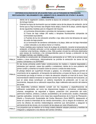 208
Ordenamiento Ecológico Local del municipio de Othón P. Blanco, Quintana Roo
CRITERIOS ECOLÓGICOS DE APLICACIÓN PARA LAS ACTIVIDADES DE PREVENCIÓN,
RESTAURACIÓN Y MEJORAMIENTO DEL AMBIENTE EN EL MUNICIPIO DE OTHÓN P. BLANCO,
QUINTANA ROO.
detrás de la vegetación costera, durante la época de anidación y emergencia de crías
de tortuga marina.
• Orientar los tipos de iluminación que se instalen cerca de las playas de anidación, de tal
forma que su flujo luminoso sea dirigido hacia abajo y fuera de la playa, usando alguna
de las siguientes medidas para la mitigación del impacto:
a) Luminarias direccionales o provistas de mamparas o capuchas.
b) Focos de bajo voltaje (40 watts) o lámparas fluorescentes compactas de
luminosidad equivalente.
c) Fuentes de luz de coloración amarilla o roja, tales como las lámparas de vapor
de sodio de baja presión.
d) La iluminación de senderos colindantes a la playa, debe ser de baja intensidad
y estar colocada a una altura menor a 3 metros.
• Tomar medidas para mantener fuera de la playa de anidación, durante la temporada de
anidación, el tránsito vehicular y el de cualquier animal doméstico que pueda perturbar
o lastimar a las hembras, nidadas y crías. Sólo pueden circular los vehículos destinados
para tareas de monitoreo y los correspondientes para el manejo y protección de las
tortugas marinas, sus nidadas y crías.
PRM-24
Se prohíbe la construcción de infraestructura permanente en el 100% de la primera duna
costera y duna embrionaria. Adicionalmente se prohíbe la extracción de arena de los
predios colindantes a la ZOFEMAT.
PRM-25
En las dunas primarias podrá haber construcciones de madera o material degradable y
piloteadas (por ejemplo: casas tipo palafito o andadores), detrás de la cara posterior del
primer cordón y evitando la invasión sobre la corona o cresta de estas dunas.
El pilotaje deberá ser superficial (hincado a golpes), no cimentado y deberá permitir el
crecimiento de la vegetación, el transporte de sedimentos y el paso de fauna, por lo que se
recomienda que tenga al menos un metro de elevación respecto al nivel de la duna. Esta
recomendación deberá revisarse en regiones donde hay fuerte incidencia de huracanes, ya
que en estas áreas constituyen un sistema importante de protección, por lo que se
recomienda, después de su valoración específica, dejar inalterada esta sección del sistema
de dunas.
PRM-26
Los desarrollos turísticos deberán cumplir con los requisitos y especificaciones de
edificación sustentable, así como las disposiciones legales y normativas; ambientales,
urbanas, energéticas, de seguridad e higiene, protección civil, prevención del ruido,
patrimonio histórico, artístico y cultural, accesibilidad y de construcción, locales y federales
vigentes aplicables, tomando como base lass especificaciones de la Guía de Planeación,
Diseño y Construcción Sustentable del Caribe Mexicano (Guía MARTI), destacando el
tomar en cuenta la intensidad de los vientos dominantes y de su ángulo de incidencia, así
como los efectos de eventos meteorológicos extremos que demuestren y aseguren la
permanencia de las dunas y la no erosión de las playas por esta infraestructura.
PRM-27
Los proyectos que se realicen en la franja costera deberán adoptar prácticas y medidas de
mitigación y adaptación a los efectos del Cambio Climático.
 