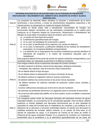 209
Ordenamiento Ecológico Local del municipio de Othón P. Blanco, Quintana Roo
CRITERIOS ECOLÓGICOS DE APLICACIÓN PARA LAS ACTIVIDADES DE PREVENCIÓN,
RESTAURACIÓN Y MEJORAMIENTO DEL AMBIENTE EN EL MUNICIPIO DE OTHÓN P. BLANCO,
QUINTANA ROO.
PRM-28
Los proyectos de desarrollo deben identificar la ubicación y conformación de la duna
embrionaria y duna primaria, a través de levantamientos topográficos específicos y de
manera previa a su autorización en materia de Impacto Ambiental.
PRM-29
En predios en donde exista, total o parcialmente, comunidades de manglar, los
promoventes deberán coordinarse con las autoridades competentes en la materia para
coadyuvar en el Programa Integral de Conservación, Restauración o Rehabilitación del
Manglar de Costa Maya. El programa habrá de contener como mínimo:
a) un estudio de línea base del humedal;
b) la delimitación georreferenciada del manglar;
c) en su caso, las estrategias de conservación a aplicar;
d) en su caso, la identificación de la magnitud y las causas de deterioro;
e) en su caso, la descripción y justificación detallada de las medidas de rehabilitación
propuestas y el cronograma detallado correspondiente;
f) y la definición de un subprograma de monitoreo ambiental que permita identificar la
efectividad del programa y la mejora del ecosistema propuesto para su
rehabilitación.
Este programa deberá formar parte del estudio de impacto ambiental correspondiente y sus
resultados deben ser ingresados anualmente en la Bitácora Ambiental.
PRM-30
Para mitigar el efecto de las inundaciones derivadas del Cambio Climático:
- Se debe mantener la dinámica natural de las descargas, desfogues temporales,
marejadas, olas regulares, olas de tormenta y flujos subterráneos.
- No se deberá obstruir el flujo del agua.
- No se deberá obstruir la depositación de arena y formación de dunas.
- Se deberá mantener la vegetación nativa en buenas condiciones.
- Se deberán distribuir las construcciones en las zonas menos expuestas.
- Se deberá mantener los sistemas naturales de protección costera (duna, arrecifes y
manglares).
- Construir edificaciones elevadas por encima de la cota de inundación.
- No perturbar las pendientes del terreno y la vegetación para no aumentar la escorrentía.
- Se construirá sobre pilotes tipo palafito, en la duna costera, zonas inundables o propensas
a inundación.
PRM-31
Los manglares podrán recibir las descargas derivadas del tratamiento terciario de aguas
residuales tratadas, en concordancia con la normatividad aplicable. Para tal efecto, deberá
realizarse un estudio detallado que demuestre técnicamente que no será rebasada la
capacidad de carga del humedal para el metabolismo de nutrientes y que justifique la no
afectación de su estructura y funciones ambientales básicas. El estudio que demuestre la
viabilidad ambiental del humedal, deberá contener; a) un estudio de línea base, b) el
estudio de capacidad de carga, c) el programa de manejo de las áreas de vertido e
influencia de las aguas residuales tratadas, d) un programa de monitoreo con indicadores
ambientales para el ecosistema y e) la planimetría georreferenciada de las áreas de
 