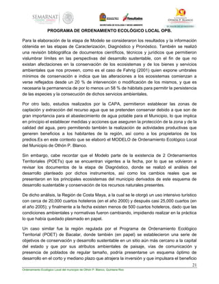 21
Ordenamiento Ecológico Local del municipio de Othón P. Blanco, Quintana Roo
PROGRAMA DE ORDENAMIENTO ECOLÓGICO LOCAL OPB.
Para la elaboración de la etapa de Modelo se consideraron los resultados y la información
obtenida en las etapas de Caracterización, Diagnóstico y Pronóstico. También se realizó
una revisión bibliográfica de documentos científicos, técnicos y jurídicos que permitieron
vislumbrar límites en las perspectivas del desarrollo sustentable, con el fin de que no
existan afectaciones en la conservación de los ecosistemas y de los bienes y servicios
ambientales que nos proveen, como es el caso de Fahrig (2001) quien expone umbrales
mínimos de conservación e indica que las alteraciones a los ecosistemas comienzan a
verse reflejados desde un 20 % de intervención o modificación de los mismos, y que es
necesaria la permanencia de por lo menos un 58 % de hábitats para permitir la persistencia
de las especies y la consecución de dichos servicios ambientales.
Por otro lado, estudios realizados por la CAPA, permitieron establecer las zonas de
captación y extracción del recurso agua que se pretenden conservar debido a que son de
gran importancia para el abastecimiento de agua potable para el Municipio, lo que implica
en principio el establecer medidas y acciones que aseguren la protección de la zona y de la
calidad del agua, pero permitiendo también la realización de actividades productivas que
generen beneficios a los habitantes de la región, así como a los propietarios de los
predios.Es en este contexto que se elaboró el MODELO de Ordenamiento Ecológico Local
del Municipio de Othón P. Blanco.
Sin embargo, cabe recordar que el Modelo parte de la existencia de 2 Ordenamientos
Territoriales (POETs) que se encuentran vigentes a la fecha, por lo que se volvieron a
revisar los documentos de la etapa de Diagnóstico, donde se realizó el análisis del
desarrollo planteado por dichos instrumentos, así como los cambios reales que se
presentaron en los principales ecosistemas del municipio derivados de este esquema de
desarrollo sustentable y conservación de los recursos naturales presentes.
De dicho análisis, la Región de Costa Maya, a la cual se le otorgó un uso intensivo turístico
con cerca de 20,000 cuartos hoteleros (en el año 2000) y después casi 25,000 cuartos (en
el año 2005); y finalmente a la fecha existen menos de 500 cuartos hoteleros, dado que las
condiciones ambientales y normativas fueron cambiando, impidiendo realizar en la práctica
lo que había quedado plasmado en papel.
Un caso similar fue la región regulada por el Programa de Ordenamiento Ecológico
Territorial (POET) de Bacalar, donde también (en papel) se establecieron una serie de
objetivos de conservación y desarrollo sustentable en un sitio aún más cercano a la capital
del estado y que por sus atributos ambientales de paisaje, vías de comunicación y
presencia de poblados de regular tamaño, podría presentarse un esquema óptimo de
desarrollo en el corto y mediano plazo que atrajera la inversión y que impulsara el beneficio
 