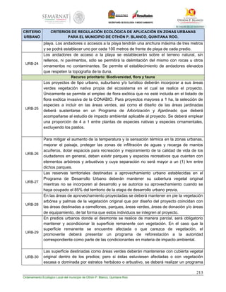 213
Ordenamiento Ecológico Local del municipio de Othón P. Blanco, Quintana Roo
CRITERIO
URBANO
CRITERIOS DE REGULACIÓN ECOLÓGICA DE APLICACIÓN EN ZONAS URBANAS
PARA EL MUNICIPIO DE OTHÓN P. BLANCO, QUINTANA ROO.
playa. Los andadores o accesos a la playa tendrán una anchura máxima de tres metros
y se podrá establecer uno por cada 100 metros de frente de playa de cada predio.
URB-24
Los andadores de acceso a la playa se establecerán sobre el terreno natural, sin
rellenos, ni pavimentos, sólo se permitirá la delimitación del mismo con rocas u otros
ornamentos no contaminantes. Se permite el establecimiento de andadores elevados
que respeten la topografía de la duna.
Recurso prioritario: Biodiversidad, flora y fauna
URB-25
Los proyectos de tipo urbano, suburbano y/o turístico deberán incorporar a sus áreas
verdes vegetación nativa propia del ecosistema en el cual se realice el proyecto.
Únicamente se permite el empleo de flora exótica que no esté incluida en el listado de
flora exótica invasiva de la CONABIO. Para proyectos mayores a 1 ha, la selección de
especies a incluir en las áreas verdes, así como el diseño de las áreas jardinadas
deberá sustentarse en un Programa de Arborización y Ajardinado que deberá
acompañarse al estudio de impacto ambiental aplicable al proyecto. Se deberá emplear
una proporción de 4 a 1 entre plantas de especies nativas y especies ornamentales,
excluyendo los pastos.
URB-26
Para mitigar el aumento de la temperatura y la sensación térmica en la zonas urbanas,
mejorar el paisaje, proteger las zonas de infiltración de aguas y recarga de mantos
acuíferos, dotar espacios para recreación y mejoramiento de la calidad de vida de los
ciudadanos en general, deben existir parques y espacios recreativos que cuenten con
elementos arbóreos y arbustivos y cuya separación no será mayor a un (1) km entre
dichos parques.
URB-27
Las reservas territoriales destinadas a aprovechamiento urbano establecidas en el
Programa de Desarrollo Urbano deberán mantener su cobertura vegetal original
mientras no se incorporen al desarrollo y se autorice su aprovechamiento cuando se
haya ocupado el 85% del territorio de la etapa de desarrollo urbano previa.
URB-28
En las áreas de aprovechamiento proyectadas se deberá mantener en pie la vegetación
arbórea y palmas de la vegetación original que por diseño del proyecto coincidan con
las áreas destinadas a camellones, parques, áreas verdes, áreas de donación y/o áreas
de equipamiento, de tal forma que estos individuos se integren al proyecto.
URB-29
En predios urbanos donde el desmonte se realice de manera parcial, será obligatorio
mantener y acondicionar la superficie remanente con vegetación. En el caso que la
superficie remanente se encuentre afectada o que carezca de vegetación, el
promovente deberá presentar un programa de reforestación a la autoridad
correspondiente como parte de las condicionantes en materia de impacto ambiental.
URB-30
Las superficie destinadas como áreas verdes deberán mantenerse con cubierta vegetal
original dentro de los predios; pero si éstas estuviesen afectadas o con vegetación
escasa o dominada por estratos herbáceo o arbustivo, se deberá realizar un programa
 