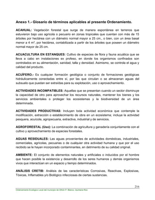 216
Ordenamiento Ecológico Local del municipio de Othón P. Blanco, Quintana Roo
Anexo 1.- Glosario de términos aplicables al presente Ordenamiento.
ACAHUAL: Vegetación forestal que surge de manera espontánea en terrenos que
estuvieron bajo uso agrícola o pecuario en zonas tropicales que cuentan con más de 15
árboles por hectárea con un diámetro normal mayor a 25 cm., o bien, con un área basal
menor a 4 m2, por hectárea, contabilizada a partir de los árboles que poseen un diámetro
normal mayor de 25 cm.
ACUACULTURA EN ESTANQUES: Cultivo de especies de flora y fauna acuática que se
lleva a cabo en instalaciones ex profeso, en donde los organismos confinados son
controlados en su alimentación, sanidad, talla y densidad. Asimismo, se controla el agua y
calidad del producto.
ACUÍFERO.- Es cualquier formación geológica o conjunto de formaciones geológicas
hidráulicamente conectadas entre sí, por las que circulan o se almacenan aguas del
subsuelo que puedan ser extraídas para su explotación, uso o aprovechamiento.
ACTIVIDADES INCOMPATIBLES: Aquellas que se presentan cuando un sector disminuye
la capacidad de otro para aprovechar los recursos naturales, mantener los bienes y los
servicios ambientales o proteger los ecosistemas y la biodiversidad de un área
determinada.
ACTIVIDADES PRODUCTIVAS: Incluyen toda actividad económica que contemple la
modificación, extracción o establecimiento de obra en un ecosistema; incluye la actividad
pesquera, acuícola, agropecuaria, extractiva, industrial y de servicios.
AGROFORESTAL (Uso): La combinación de agricultura y ganadería conjuntamente con el
cultivo y aprovechamiento de especies forestales.
AGUAS RESIDUALES: Las aguas provenientes de actividades domésticas, industriales,
comerciales, agrícolas, pecuarias o de cualquier otra actividad humana y que por el uso
recibido se le hayan incorporado contaminantes, en detrimento de su calidad original.
AMBIENTE: El conjunto de elementos naturales y artificiales o inducidos por el hombre
que hacen posible la existencia y desarrollo de los seres humanos y demás organismos
vivos que interactúan en un espacio y tiempo determinados.
ANÁLISIS CRETIB: Análisis de las características Corrosivas, Reactivas, Explosivas,
Tóxicas, Inflamables y/o Biológico infecciosas de ciertas sustancias.
 