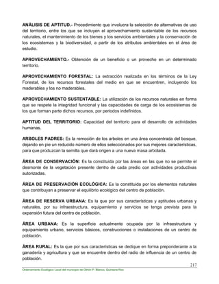 217
Ordenamiento Ecológico Local del municipio de Othón P. Blanco, Quintana Roo
ANÁLISIS DE APTITUD.- Procedimiento que involucra la selección de alternativas de uso
del territorio, entre los que se incluyen el aprovechamiento sustentable de los recursos
naturales, el mantenimiento de los bienes y los servicios ambientales y la conservación de
los ecosistemas y la biodiversidad, a partir de los atributos ambientales en el área de
estudio.
APROVECHAMIENTO.- Obtención de un beneficio o un provecho en un determinado
territorio.
APROVECHAMIENTO FORESTAL: La extracción realizada en los términos de la Ley
Forestal, de los recursos forestales del medio en que se encuentren, incluyendo los
maderables y los no maderables.
APROVECHAMIENTO SUSTENTABLE: La utilización de los recursos naturales en forma
que se respete la integridad funcional y las capacidades de carga de los ecosistemas de
los que forman parte dichos recursos, por periodos indefinidos.
APTITUD DEL TERRITORIO: Capacidad del territorio para el desarrollo de actividades
humanas.
ARBOLES PADRES: Es la remoción de los arboles en una área concentrada del bosque,
dejando en pie un reducido número de ellos seleccionados por sus mejores características,
para que produzcan la semilla que dará origen a una nueva masa arbolada.
ÁREA DE CONSERVACIÓN: Es la constituida por las áreas en las que no se permite el
desmonte de la vegetación presente dentro de cada predio con actividades productivas
autorizadas.
ÁREA DE PRESERVACIÓN ECOLÓGICA: Es la constituida por los elementos naturales
que contribuyan a preservar el equilibrio ecológico del centro de población.
ÁREA DE RESERVA URBANA: Es la que por sus características y aptitudes urbanas y
naturales, por su infraestructura, equipamiento y servicios se tenga prevista para la
expansión futura del centro de población.
ÁREA URBANA: Es la superficie actualmente ocupada por la infraestructura y
equipamiento urbano, servicios básicos, construcciones o instalaciones de un centro de
población.
ÁREA RURAL: Es la que por sus características se dedique en forma preponderante a la
ganadería y agricultura y que se encuentre dentro del radio de influencia de un centro de
población.
 