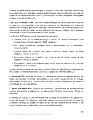 220
Ordenamiento Ecológico Local del municipio de Othón P. Blanco, Quintana Roo
caverna de origen kárstico (formada por la disolución de la roca caliza por efecto de las
aguas de lluvia), cuya bóveda en su parte superior puede estar directamente expuesta a la
superficie del terreno natural de un modo parcial o total, así como en algunos casos puede
no estar expuesta directamente.
CENTROS DE POBLACIÓN.- Las áreas constituidas por las zonas urbanizadas, las que
se reserven a su expansión y las que se consideren no urbanizables por causas de
preservación ecológica, prevención de riesgos y mantenimiento de actividades productivas
dentro de los límites de dichos centros, así como las que por resolución de la autoridad
competente se provean para la fundación de los mismos.
Los Centros de Población tendrán las siguientes categorías:
a) Ciudad.- Centro de población que tenga la calidad de cabecera municipal o cuyo
censo arroje un número mayor de 10,000 habitantes.
b) Villa.- Centro de población cuyo censo arroje un número mayor de 5,000 habitantes y
menor al anterior.
c) Pueblo.- Centro de población cuyo censo arroje un número mayor de 2,000
habitantes y menor al anterior.
d) Rancherías.- Centro de población cuyo censo arroje un número mayor de 500
habitantes y menor al anterior.
e) Congregación.- Centro de población cuyo censo arroje un número menor de 500
habitantes, en la zona rural.
Los Ayuntamientos declararán las categorías de conformidad a los Censos Nacionales que
lleva a cabo el Instituto Nacional de Estadística, Geografía e Informática (INEGI).
COMPENSACIÓN: Medidas de corrección mediante las cuales se pretende restituir los
efectos ambientales irreversibles generados por una acción o grupo de ellas en un lugar
determinado, a través de la creación de un escenario similar al deteriorado, ya sea en el
mismo lugar o en un área distinta.
COMUNIDAD ASENTADA: Conjunto de habitantes o personas que se establecieron de
manera permanente y estable en un determinado territorio denominado Centro de
Población.
La manera de evaluar si una comunidad está asentada es cuantificando su población a
través del tiempo. Si reiteradas mediciones revelan la permanencia de un grupo de
personas en el lugar, se puede considerar que se trata de un asentamiento humano y, por
lo tanto, la comunidad que lo habita es una comunidad asentada.
 