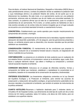 221
Ordenamiento Ecológico Local del municipio de Othón P. Blanco, Quintana Roo
Para tal efecto, el Instituto Nacional de Estadística, Geografía e Informática (INEGI) lleva a
cabo periódicamente censos y conteos de población donde se establece la población total
y cuya metodología elimina a la población flotante del conteo, de tal suerte que no se
distorsionen los resultados. De este modo, si un asentamiento cuenta con una población
permanente, entonces esto es indicativo que de ahí habita una comunidad asentada. En
caso contrario, no podemos afirmar que se trate de un asentamiento, pues no cumple la
característica de ser permanente. Por lo tanto, un conteo positivo de habitantes en dos ó
más eventos censales y/o de conteo indica de manera innegable que en el lugar evaluado
se encuentra una comunidad asentada formando un asentamiento humano.
CONCRETERA.- Establecimiento que cuenta aparatos para mezclar mecánicamente los
componentes del concreto u hormigón.
CONSERVACIÓN: La permanencia de los elementos de la naturaleza, lograda mediante la
planeación del desarrollo sustentable, a fin de asegurar, para las generaciones presentes y
futuras, un ambiente propicio para su desarrollo y los recursos naturales que les permitan
satisfacer sus necesidades.
CONSERVACIÓN FORESTAL: El mantenimiento de las condiciones que propician la
persistencia y evolución de un ecosistema forestal natural o inducido, sin degradación del
mismo ni pérdida de sus funciones.
CONTAMINACIÓN: La presencia en el ambiente de toda sustancia que en cualquiera de
sus estados físicos o químicos, al incorporarse o actuar en la atmósfera, agua, suelo, flora,
fauna o cualquier elemento natural que altere o modifique su composición y condición
natural causando impactos al ambiente.
CORREDOR BIOLÓGICO: Estructura en el paisaje de diferentes tamaños, formas y
composición de hábitat que mantienen, establecen o reestablecen la conectividad en el
ecosistema, basados en la necesidad de la conservación de especies y biodiversidad.
CRITERIOS ECOLÓGICOS: Los lineamientos obligatorios contenidos en la Ley General
del Equilibrio Ecológico y la Protección al Ambiente, para orientar las acciones de
preservación y restauración del equilibrio ecológico, el aprovechamiento sustentable de los
recursos naturales y la protección al ambiente, que tendrán el carácter de instrumentos de
la política ambiental.
CUARTO HOTELERO.-Recamara o habitación destinada para 2 visitantes dentro un
inmueble a fin de hospedar turistas. Las dimensiones de este tipo de cuarto son de un área
mínima de 9.0 metros cuadrados, lados 3.0 metros y de altura de 2.60 metros, pero sin
establecer una superficie máxima.
 
