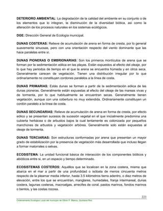 223
Ordenamiento Ecológico Local del municipio de Othón P. Blanco, Quintana Roo
DETERIORO AMBIENTAL: La degradación de la calidad del ambiente en su conjunto o de
los elementos que lo integran, la disminución de la diversidad biótica, así como la
alteración de los procesos naturales en los sistemas ecológicos.
DGE: Dirección General de Ecología municipal.
DUNAS COSTERAS: Relieve de acumulación de arena en forma de cresta, por lo general
suavemente sinuosas, pero con una orientación respecto del viento dominante que las
hace paralelas entre sí.
DUNAS PIONERAS O EMBRIONARIAS: Son los primeros montículos de arena que se
forman por la sedimentación eólica en las playas. Están expuestos al efecto del oleaje, por
lo que hay periodos de tiempo en el que la arena se encuentra húmeda y en otros seca.
Generalmente carecen de vegetación. Tienen una distribución irregular por lo que
ordinariamente no constituyen cordones paralelos a la línea de costa.
DUNAS PRIMARIAS: Estás dunas se forman a partir de la sedimentación eólica de las
dunas pioneras. Generalmente están expuestas al efecto del oleaje de las mareas vivas y
de tormenta, por lo que habitualmente se encuentran secas. Generalmente tienen
vegetación, aunque con una cobertura no muy extendida. Ordinariamente constituyen un
cordón paralelo a la línea de costa.
DUNAS SECUNDARIAS: Relieve de acumulación de arena en forma de cresta, por efecto
eólico y se presentan sucesos de sucesión vegetal en el que inicialmente predomina una
cubierta herbácea o de arbustos bajos la cual lentamente es colonizada por pequeños
manchones de arbustos y vegetación arbórea. Generalmente solo están expuestas al
oleaje de tormenta.
DUNAS TERCIARIAS: Son estructuras conformadas por arena que presentan un mayor
grado de estabilización por la presencia de vegetación más desarrollada que incluso llegan
a formar matorrales o selvas.
ECOSISTEMA: La unidad funcional básica de interacción de los componentes bióticos y
abióticos entre si, en un espacio y tiempo determinado.
ECOSISTEMAS COSTEROS: Aquéllos que se localicen en la zona costera, misma que
abarca en el mar a partir de una profundidad o isóbata de menos cincuenta metros
respecto de la pleamar media inferior, hasta 3.5 kilómetros tierra adentro, o diez metros de
elevación, entre los que se encuentran, manglares, humedales, franja intermareal, dunas
costera, lagunas costeras, macroalgas, arrecifes de coral, pastos marinos, fondos marinos
o bentos, y las costas rocosa.
 