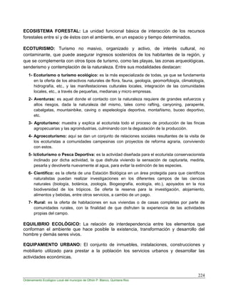 224
Ordenamiento Ecológico Local del municipio de Othón P. Blanco, Quintana Roo
ECOSISTEMA FORESTAL: La unidad funcional básica de interacción de los recursos
forestales entre sí y de éstos con el ambiente, en un espacio y tiempo determinados.
ECOTURISMO: Turismo no masivo, organizado y activo, de interés cultural, no
contaminante, que puede asegurar ingresos sostenidos de los habitantes de la región, y
que se complementa con otros tipos de turismo, como las playas, las zonas arqueológicas,
senderismo y contemplación de la naturaleza. Entre sus modalidades destacan:
1- Ecoturismo o turismo ecológico: es la más especializada de todas, ya que se fundamenta
en la oferta de los atractivos naturales de flora, fauna, geología, geomorfología, climatología,
hidrografía, etc., y las manifestaciones culturales locales, integración de las comunidades
locales, etc., a través de pequeñas, medianas y micro empresas.
2- Aventuras: es aquel donde el contacto con la naturaleza requiere de grandes esfuerzos y
altos riesgos, dada la naturaleza del mismo, tales como rafting, canyoning, parapente,
cabalgatas, mountainbike, caving o espeleología deportiva, montañismo, buceo deportivo,
etc.
3- Agroturismo: muestra y explica al ecoturista todo el proceso de producción de las fincas
agropecuarias y las agroindustrias, culminando con la degustación de la producción.
4- Agroecoturismo: aquí se dan un conjunto de relaciones sociales resultantes de la visita de
los ecoturistas a comunidades campesinas con proyectos de reforma agraria, conviviendo
con estos.
5- Ictioturismo o Pesca Deportiva: es la actividad diseñada para el ecoturista conservacionista
inclinado por dicha actividad, la que disfruta viviendo la sensación de capturarla, medirla,
pesarla y devolverla nuevamente al agua, para evitar la extinción de las especies.
6- Científico: es la oferta de una Estación Biológica en un área protegida para que científicos
naturalistas puedan realizar investigaciones en los diferentes campos de las ciencias
naturales (biología, botánica, zoología, Biogeografía, ecología, etc.), apoyados en la rica
biodiversidad de los trópicos. Se oferta la reserva para la investigación, alojamiento,
alimentos y bebidas, entre otros servicios, a cambio de un pago.
7- Rural: es la oferta de habitaciones en sus viviendas o de casas completas por parte de
comunidades rurales, con la finalidad de que disfruten la experiencia de las actividades
propias del campo.
EQUILIBRIO ECOLÓGICO: La relación de interdependencia entre los elementos que
conforman el ambiente que hace posible la existencia, transformación y desarrollo del
hombre y demás seres vivos.
EQUIPAMIENTO URBANO: El conjunto de inmuebles, instalaciones, construcciones y
mobiliario utilizado para prestar a la población los servicios urbanos y desarrollar las
actividades económicas.
 