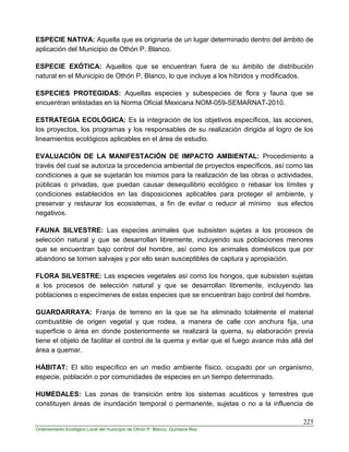 225
Ordenamiento Ecológico Local del municipio de Othón P. Blanco, Quintana Roo
ESPECIE NATIVA: Aquella que es originaria de un lugar determinado dentro del ámbito de
aplicación del Municipio de Othón P. Blanco.
ESPECIE EXÓTICA: Aquellos que se encuentran fuera de su ámbito de distribución
natural en el Municipio de Othón P. Blanco, lo que incluye a los híbridos y modificados.
ESPECIES PROTEGIDAS: Aquellas especies y subespecies de flora y fauna que se
encuentran enlistadas en la Norma Oficial Mexicana NOM-059-SEMARNAT-2010.
ESTRATEGIA ECOLÓGICA: Es la integración de los objetivos específicos, las acciones,
los proyectos, los programas y los responsables de su realización dirigida al logro de los
lineamientos ecológicos aplicables en el área de estudio.
EVALUACIÓN DE LA MANIFESTACIÓN DE IMPACTO AMBIENTAL: Procedimiento a
través del cual se autoriza la procedencia ambiental de proyectos específicos, así como las
condiciones a que se sujetarán los mismos para la realización de las obras o actividades,
públicas o privadas, que puedan causar desequilibrio ecológico o rebasar los límites y
condiciones establecidos en las disposiciones aplicables para proteger el ambiente, y
preservar y restaurar los ecosistemas, a fin de evitar o reducir al mínimo sus efectos
negativos.
FAUNA SILVESTRE: Las especies animales que subsisten sujetas a los procesos de
selección natural y que se desarrollan libremente, incluyendo sus poblaciones menores
que se encuentran bajo control del hombre, así como los animales domésticos que por
abandono se tornen salvajes y por ello sean susceptibles de captura y apropiación.
FLORA SILVESTRE: Las especies vegetales así como los hongos, que subsisten sujetas
a los procesos de selección natural y que se desarrollan libremente, incluyendo las
poblaciones o especímenes de estas especies que se encuentran bajo control del hombre.
GUARDARRAYA: Franja de terreno en la que se ha eliminado totalmente el material
combustible de origen vegetal y que rodea, a manera de calle con anchura fija, una
superficie o área en donde posteriormente se realizará la quema, su elaboración previa
tiene el objeto de facilitar el control de la quema y evitar que el fuego avance más allá del
área a quemar.
HÁBITAT: El sitio específico en un medio ambiente físico, ocupado por un organismo,
especie, población o por comunidades de especies en un tiempo determinado.
HUMEDALES: Las zonas de transición entre los sistemas acuáticos y terrestres que
constituyen áreas de inundación temporal o permanente, sujetas o no a la influencia de
 