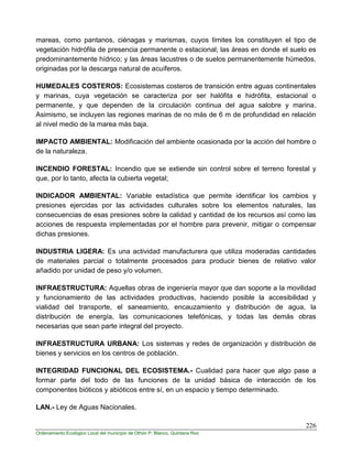 226
Ordenamiento Ecológico Local del municipio de Othón P. Blanco, Quintana Roo
mareas, como pantanos, ciénagas y marismas, cuyos límites los constituyen el tipo de
vegetación hidrófila de presencia permanente o estacional; las áreas en donde el suelo es
predominantemente hídrico; y las áreas lacustres o de suelos permanentemente húmedos,
originadas por la descarga natural de acuíferos.
HUMEDALES COSTEROS: Ecosistemas costeros de transición entre aguas continentales
y marinas, cuya vegetación se caracteriza por ser halófita e hidrófita, estacional o
permanente, y que dependen de la circulación continua del agua salobre y marina.
Asimismo, se incluyen las regiones marinas de no más de 6 m de profundidad en relación
al nivel medio de la marea más baja.
IMPACTO AMBIENTAL: Modificación del ambiente ocasionada por la acción del hombre o
de la naturaleza.
INCENDIO FORESTAL: Incendio que se extiende sin control sobre el terreno forestal y
que, por lo tanto, afecta la cubierta vegetal;
INDICADOR AMBIENTAL: Variable estadística que permite identificar los cambios y
presiones ejercidas por las actividades culturales sobre los elementos naturales, las
consecuencias de esas presiones sobre la calidad y cantidad de los recursos así como las
acciones de respuesta implementadas por el hombre para prevenir, mitigar o compensar
dichas presiones.
INDUSTRIA LIGERA: Es una actividad manufacturera que utiliza moderadas cantidades
de materiales parcial o totalmente procesados para producir bienes de relativo valor
añadido por unidad de peso y/o volumen.
INFRAESTRUCTURA: Aquellas obras de ingeniería mayor que dan soporte a la movilidad
y funcionamiento de las actividades productivas, haciendo posible la accesibilidad y
vialidad del transporte, el saneamiento, encauzamiento y distribución de agua, la
distribución de energía, las comunicaciones telefónicas, y todas las demás obras
necesarias que sean parte integral del proyecto.
INFRAESTRUCTURA URBANA: Los sistemas y redes de organización y distribución de
bienes y servicios en los centros de población.
INTEGRIDAD FUNCIONAL DEL ECOSISTEMA.- Cualidad para hacer que algo pase a
formar parte del todo de las funciones de la unidad básica de interacción de los
componentes bióticos y abióticos entre sí, en un espacio y tiempo determinado.
LAN.- Ley de Aguas Nacionales.
 