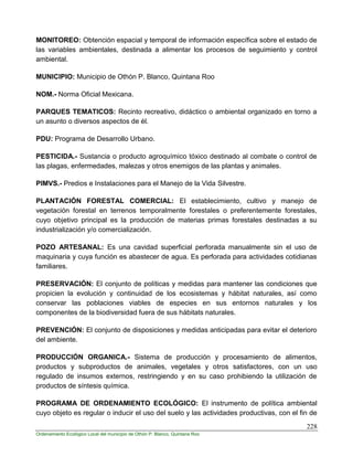 228
Ordenamiento Ecológico Local del municipio de Othón P. Blanco, Quintana Roo
MONITOREO: Obtención espacial y temporal de información específica sobre el estado de
las variables ambientales, destinada a alimentar los procesos de seguimiento y control
ambiental.
MUNICIPIO: Municipio de Othón P. Blanco, Quintana Roo
NOM.- Norma Oficial Mexicana.
PARQUES TEMATICOS: Recinto recreativo, didáctico o ambiental organizado en torno a
un asunto o diversos aspectos de él.
PDU: Programa de Desarrollo Urbano.
PESTICIDA.- Sustancia o producto agroquímico tóxico destinado al combate o control de
las plagas, enfermedades, malezas y otros enemigos de las plantas y animales.
PIMVS.- Predios e Instalaciones para el Manejo de la Vida Silvestre.
PLANTACIÓN FORESTAL COMERCIAL: El establecimiento, cultivo y manejo de
vegetación forestal en terrenos temporalmente forestales o preferentemente forestales,
cuyo objetivo principal es la producción de materias primas forestales destinadas a su
industrialización y/o comercialización.
POZO ARTESANAL: Es una cavidad superficial perforada manualmente sin el uso de
maquinaria y cuya función es abastecer de agua. Es perforada para actividades cotidianas
familiares.
PRESERVACIÓN: El conjunto de políticas y medidas para mantener las condiciones que
propicien la evolución y continuidad de los ecosistemas y hábitat naturales, así como
conservar las poblaciones viables de especies en sus entornos naturales y los
componentes de la biodiversidad fuera de sus hábitats naturales.
PREVENCIÓN: El conjunto de disposiciones y medidas anticipadas para evitar el deterioro
del ambiente.
PRODUCCIÓN ORGANICA.- Sistema de producción y procesamiento de alimentos,
productos y subproductos de animales, vegetales y otros satisfactores, con un uso
regulado de insumos externos, restringiendo y en su caso prohibiendo la utilización de
productos de síntesis química.
PROGRAMA DE ORDENAMIENTO ECOLÓGICO: El instrumento de política ambiental
cuyo objeto es regular o inducir el uso del suelo y las actividades productivas, con el fin de
 