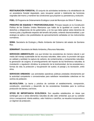 231
Ordenamiento Ecológico Local del municipio de Othón P. Blanco, Quintana Roo
RESTAURACIÓN FORESTAL: El conjunto de actividades tendentes a la rehabilitación de
un ecosistema forestal degradado, para recuperar parcial o totalmente las funciones
originales del mismo y mantener las condiciones que propicien su persistencia y evolución.
POEL: El Programa de Ordenamiento Ecológico Local del Municipio de Othón P. Blanco.
PRINCIPIO DE EQUIDAD Y PROPORCIONALIDAD: Principio basado en la Constitución
Política de los Estados Unidos Mexicanos que habla de la igualdad en cuanto a los
derechos y obligaciones de los gobernados, y en los que debe aplicar estos derechos de
manera justa y equilibrada respecto del tamaño del predio, evitando discrecionalidad; y por
analogía se aplica a las posibilidades de aprovechamiento señaladas en los instrumentos
normativos.
SEMA: Secretaría de Ecología y Medio Ambiente del Gobierno del estado de Quintana
Roo.
SEMARNAT: Secretaría de Medio Ambiente y Recursos Naturales.
SERVICIOS AMBIENTALES: Los que brindan los ecosistemas de manera natural o por
medio del manejo sustentable de los recursos naturales, tales como: la provisión del agua
en calidad y cantidad; la captura de carbono, de contaminantes y componentes naturales;
la generación de oxígeno; el amortiguamiento del impacto de los fenómenos naturales; la
modulación o regulación climática; la protección de la biodiversidad, de los ecosistemas y
formas de vida; la protección y recuperación de suelos; el paisaje y la recreación, entre
otros.
SERVICIOS URBANOS: Las actividades operativas públicas prestadas directamente por
la autoridad competente o concesionadas para satisfacer necesidades colectivas en los
centros de población.
SILVICULTURA: La teoría y práctica de controlar el establecimiento, composición,
constitución, crecimiento y desarrollo de los ecosistemas forestales para la continua
producción de bienes y servicios.
SITIOS DE IMPORTANCIA ECOLÓGICA: Son aquellos establecidos en áreas que
contengan uno o varios elementos naturales de alto valor ambiental, que por su carácter
único o excepcional, interés estético, valor histórico o científico, se resuelva incorporarlos a
un régimen de protección.
 