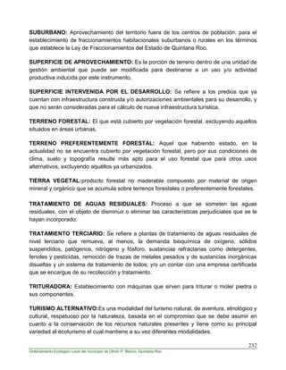 232
Ordenamiento Ecológico Local del municipio de Othón P. Blanco, Quintana Roo
SUBURBANO: Aprovechamiento del territorio fuera de los centros de población, para el
establecimiento de fraccionamientos habitacionales suburbanos o rurales en los términos
que establece la Ley de Fraccionamientos del Estado de Quintana Roo.
SUPERFICIE DE APROVECHAMIENTO: Es la porción de terreno dentro de una unidad de
gestión ambiental que puede ser modificada para destinarse a un uso y/o actividad
productiva inducida por este instrumento.
SUPERFICIE INTERVENIDA POR EL DESARROLLO: Se refiere a los predios que ya
cuentan con infraestructura construida y/o autorizaciones ambientales para su desarrollo, y
que no serán consideradas para el cálculo de nueva infraestructura turística.
TERRENO FORESTAL: El que está cubierto por vegetación forestal, excluyendo aquellos
situados en áreas urbanas.
TERRENO PREFERENTEMENTE FORESTAL: Aquel que habiendo estado, en la
actualidad no se encuentra cubierto por vegetación forestal, pero por sus condiciones de
clima, suelo y topografía resulte más apto para el uso forestal que para otros usos
alternativos, excluyendo aquéllos ya urbanizados.
TIERRA VEGETAL:producto forestal no maderable compuesto por material de origen
mineral y orgánico que se acumula sobre terrenos forestales o preferentemente forestales.
TRATAMIENTO DE AGUAS RESIDUALES: Proceso a que se someten las aguas
residuales, con el objeto de disminuir o eliminar las características perjudiciales que se le
hayan incorporado;
TRATAMIENTO TERCIARIO: Se refiere a plantas de tratamiento de aguas residuales de
nivel terciario que remueva, al menos, la demanda bioquímica de oxígeno, sólidos
suspendidos, patógenos, nitrógeno y fósforo, sustancias refractarias como detergentes,
fenoles y pesticidas, remoción de trazas de metales pesados y de sustancias inorgánicas
disueltas y un sistema de tratamiento de lodos; y/o un contar con una empresa certificada
que se encargue de su recolección y tratamiento.
TRITURADORA: Establecimiento con máquinas que sirven para triturar o moler piedra o
sus componentes.
TURISMO ALTERNATIVO:Es una modalidad del turismo natural, de aventura, etnológico y
cultural, respetuoso por la naturaleza, basada en el compromiso que se debe asumir en
cuanto a la conservación de los recursos naturales presentes y tiene como su principal
variedad al ecoturismo el cual mantiene a su vez diferentes modalidades.
 