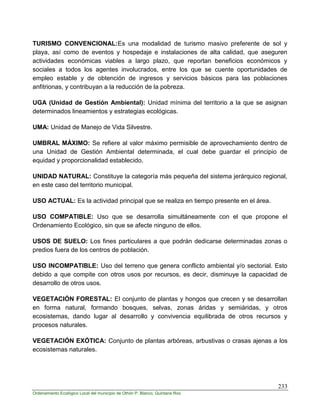 233
Ordenamiento Ecológico Local del municipio de Othón P. Blanco, Quintana Roo
TURISMO CONVENCIONAL:Es una modalidad de turismo masivo preferente de sol y
playa, así como de eventos y hospedaje e instalaciones de alta calidad, que aseguren
actividades económicas viables a largo plazo, que reportan beneficios económicos y
sociales a todos los agentes involucrados, entre los que se cuente oportunidades de
empleo estable y de obtención de ingresos y servicios básicos para las poblaciones
anfitrionas, y contribuyan a la reducción de la pobreza.
UGA (Unidad de Gestión Ambiental): Unidad mínima del territorio a la que se asignan
determinados lineamientos y estrategias ecológicas.
UMA: Unidad de Manejo de Vida Silvestre.
UMBRAL MÁXIMO: Se refiere al valor máximo permisible de aprovechamiento dentro de
una Unidad de Gestión Ambiental determinada, el cual debe guardar el principio de
equidad y proporcionalidad establecido.
UNIDAD NATURAL: Constituye la categoría más pequeña del sistema jerárquico regional,
en este caso del territorio municipal.
USO ACTUAL: Es la actividad principal que se realiza en tiempo presente en el área.
USO COMPATIBLE: Uso que se desarrolla simultáneamente con el que propone el
Ordenamiento Ecológico, sin que se afecte ninguno de ellos.
USOS DE SUELO: Los fines particulares a que podrán dedicarse determinadas zonas o
predios fuera de los centros de población.
USO INCOMPATIBLE: Uso del terreno que genera conflicto ambiental y/o sectorial. Esto
debido a que compite con otros usos por recursos, es decir, disminuye la capacidad de
desarrollo de otros usos.
VEGETACIÓN FORESTAL: El conjunto de plantas y hongos que crecen y se desarrollan
en forma natural, formando bosques, selvas, zonas áridas y semiáridas, y otros
ecosistemas, dando lugar al desarrollo y convivencia equilibrada de otros recursos y
procesos naturales.
VEGETACIÓN EXÓTICA: Conjunto de plantas arbóreas, arbustivas o crasas ajenas a los
ecosistemas naturales.
 
