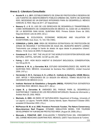 235
Ordenamiento Ecológico Local del municipio de Othón P. Blanco, Quintana Roo
Anexo 2.- Literatura Consultada:
 Acosta R. J. L. 2011. ESTABLECIMIENTO DE ZONA DE PROTECCIÓN O RESERVA DE
LAS FUENTES DE ABASTECIMIENTO PÚBLICO-URBANO DEL NORTE DE QUINTANA
ROO. NECESIDAD DE UN ENFOQUE INTEGRADO PARA SU DESARROLLO. MÉXICO
CANCÚN, Q. ROO. Mayo de 2011. (27 diapositivas)
 Bezaury C. J. E. EL USO DE LOS DERECHOS DE DESARROLLO TRANSFERIBLES,
COMO HERRAMIENTA DE CONSERVACIÓN EN MÉXICO: EL CASO DE LA RESERVA
DE LA BIOSFERA SIAN KA’AN, QUINTANA ROO. Primera Edición Enero de 2003;
Segunda Edición Julio de 2003, (32 p.)
 Bockstael, N. ECOLOGICAL ECONOMIC MODELING AND VALUATION OF
ECOSYSTEMS. Ecol. Econ. 14, 143–159 (1995).
 CONAGUA y CAPA, 2008. ÁREA DE RESERVA ESTRATEGICA DE PROTECCIÓN DE
ZONAS DE RECARGA Y EXTRACCIÓN DE AGUA DEL MUNICIPIO BENITO JUÁREZ:
"Instrumento que protege la fuente de abasto de agua desde la perspectiva Urbana",
México, 14 de marzo de 2008 (13 diapositivas).
 Constanza R. Et al. 1997. THE VALUE OF THE WORLD’S ECOSYSTEM SERVICES AND
NATURAL CAPITAL, NATURE, Vol 387 pp 253, 260.
 Fahrig, I. 2001. HOW MUCH HABITAT IS ENOUGH? BIOLOGICAL CONSERVATION;
Vol.100 pp 65-74.
 Gutiérrez A. M. A., y Cervantes M.A. ESTUDIO GEOHIDROLÓGICO DEL NORTE DE
QUINTANA ROO, MÉXICO, Universidad de Quintana Roo (UQROO), Unidad Cozumel
2008. (107 p.)
 Hernández C, M. E., Carrasco A. G. y Alfaro S., Instituto de Geografía, UNAM, México.
2007. MITOS Y REALIDADES DE LA SEQUÍA EN MÉXICO, TEMAS SELECTOS DE
GEOGRAFÍA DE MÉXICO (I.6.3)
 Instituto Nacional de Estadística y Geografía (INEGI), PERSPECTIVA ESTADÍSTICA
QUINTANA ROO. MÉXICO, Marzo 2011. (84 p.)
 López B. y Cervantes B. UNIDADES DEL PAISAJE PARA EL DESARROLLO
SUSTENTABLE Y MANEJO DE LOS RECURSOS NATURALES. Revista de Información y
Análisis Núm.20, 2002. INEGI.
 Machado, A. 2003. AN INDEX OF NATURALNESS. Department of Ecology, University of
La Laguna, La Laguna, Tenerife 38208, Canary Islands, Spain; Received 8 October 2003;
accepted 23 December 2003. (16 p.)
 McPherson M. M. et al. 2008. Pronatura Peninsula Yucatan, The Nature Conservancy
Meso-American Reef Program. DYNAMIC SIMULATION MODEL FOR TOURISM
DEVELOPMENT IN YUM BALAM PROTECTED AREA. (August 29, 2008) (39 p.)
 Moncada J, FONATUR. 2007. EVALUACIÓN Y PERSPECTIVAS DEL CRECIMIENTO
DEL CARIBE MEXICANO (QUINTANA ROO, MÉXICO). (2007) Tesis Doctoral de Turismo.
 