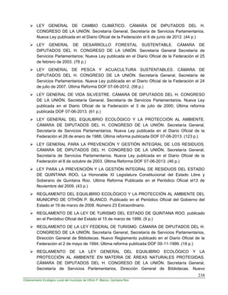 238
Ordenamiento Ecológico Local del municipio de Othón P. Blanco, Quintana Roo
 LEY GENERAL DE CAMBIO CLIMÁTICO. CÁMARA DE DIPUTADOS DEL H.
CONGRESO DE LA UNIÓN. Secretaría General, Secretaría de Servicios Parlamentarios.
Nueva Ley publicada en el Diario Oficial de la Federación el 6 de junio de 2012. (44 p.)
 LEY GENERAL DE DESARROLLO FORESTAL SUSTENTABLE. CÁMARA DE
DIPUTADOS DEL H. CONGRESO DE LA UNIÓN. Secretaría General Secretaría de
Servicios Parlamentarios; Nueva Ley publicada en el Diario Oficial de la Federación el 25
de febrero de 2003. (78 p.)
 LEY GENERAL DE PESCA Y ACUACULTURA SUSTENTABLES. CÁMARA DE
DIPUTADOS DEL H. CONGRESO DE LA UNIÓN. Secretaría General, Secretaría de
Servicios Parlamentarios. Nueva Ley publicada en el Diario Oficial de la Federación el 24
de julio de 2007. Última Reforma DOF 07-06-2012. (58 p.)
 LEY GENERAL DE VIDA SILVESTRE. CÁMARA DE DIPUTADOS DEL H. CONGRESO
DE LA UNIÓN. Secretaría General, Secretaría de Servicios Parlamentarios. Nueva Ley
publicada en el Diario Oficial de la Federación el 3 de julio de 2000; Última reforma
publicada DOF 07-06-2013. (61 p.)
 LEY GENERAL DEL EQUILIBRIO ECOLÓGICO Y LA PROTECCIÓN AL AMBIENTE.
CÁMARA DE DIPUTADOS DEL H. CONGRESO DE LA UNIÓN. Secretaría General,
Secretaría de Servicios Parlamentarios. Nueva Ley publicada en el Diario Oficial de la
Federación el 28 de enero de 1988; Última reforma publicada DOF 07-06-2013. (123 p.)
 LEY GENERAL PARA LA PREVENCIÓN Y GESTIÓN INTEGRAL DE LOS RESIDUOS.
CÁMARA DE DIPUTADOS DEL H. CONGRESO DE LA UNIÓN, Secretaría General,
Secretaría de Servicios Parlamentarios. Nueva Ley publicada en el Diario Oficial de la
Federación el 8 de octubre de 2003. Última Reforma DOF 07-06-2013. (46 p.)
 LEY PARA LA PREVENCIÓN Y LA GESTIÓN INTEGRAL DE RESIDUOS DEL ESTADO
DE QUINTANA ROO. La Honorable XI Legislatura Constitucional del Estado Libre y
Soberano de Quintana Roo. Ultima Reforma Publicada en el Periódico Oficial el13 de
Noviembre del 2009. (43 p.)
 REGLAMENTO DEL EQUILIBRIO ECOLÓGICO Y LA PROTECCIÓN AL AMBIENTE DEL
MUNICIPIO DE OTHÓN P. BLANCO. Publicado en el Periódico Oficial del Gobierno del
Estado el 19 de marzo de 2008. Número 23 Extraordinario.
 REGLAMENTO DE LA LEY DE TURISMO DEL ESTADO DE QUINTANA ROO. publicado
en el Periódico Oficial del Estado el 15 de marzo de 1999. (9 p.)
 REGLAMENTO DE LA LEY FEDERAL DE TURISMO. CÁMARA DE DIPUTADOS DEL H.
CONGRESO DE LA UNIÓN. Secretaría General, Secretaría de Servicios Parlamentarios,
Dirección General de Bibliotecas. Nuevo Reglamento publicado en el Diario Oficial de la
Federación el 2 de mayo de 1994; Última reforma publicada DOF 09-11-1999. (18 p.)
 REGLAMENTO DE LA LEY GENERAL DEL EQUILIBRIO ECOLÓGICO Y LA
PROTECCIÓN AL AMBIENTE EN MATERIA DE ÁREAS NATURALES PROTEGIDAS.
CÁMARA DE DIPUTADOS DEL H. CONGRESO DE LA UNIÓN. Secretaría General,
Secretaría de Servicios Parlamentarios, Dirección General de Bibliotecas. Nuevo
 