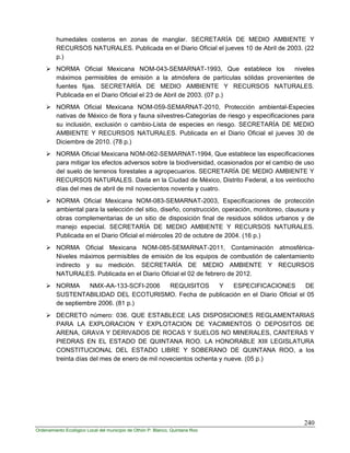 240
Ordenamiento Ecológico Local del municipio de Othón P. Blanco, Quintana Roo
humedales costeros en zonas de manglar. SECRETARÍA DE MEDIO AMBIENTE Y
RECURSOS NATURALES. Publicada en el Diario Oficial el jueves 10 de Abril de 2003. (22
p.)
 NORMA Oficial Mexicana NOM-043-SEMARNAT-1993, Que establece los niveles
máximos permisibles de emisión a la atmósfera de partículas sólidas provenientes de
fuentes fijas. SECRETARÍA DE MEDIO AMBIENTE Y RECURSOS NATURALES.
Publicada en el Diario Oficial el 23 de Abril de 2003. (07 p.)
 NORMA Oficial Mexicana NOM-059-SEMARNAT-2010, Protección ambiental-Especies
nativas de México de flora y fauna silvestres-Categorías de riesgo y especificaciones para
su inclusión, exclusión o cambio-Lista de especies en riesgo. SECRETARÍA DE MEDIO
AMBIENTE Y RECURSOS NATURALES. Publicada en el Diario Oficial el jueves 30 de
Diciembre de 2010. (78 p.)
 NORMA Oficial Mexicana NOM-062-SEMARNAT-1994, Que establece las especificaciones
para mitigar los efectos adversos sobre la biodiversidad, ocasionados por el cambio de uso
del suelo de terrenos forestales a agropecuarios. SECRETARÍA DE MEDIO AMBIENTE Y
RECURSOS NATURALES. Dada en la Ciudad de México, Distrito Federal, a los veintiocho
días del mes de abril de mil novecientos noventa y cuatro.
 NORMA Oficial Mexicana NOM-083-SEMARNAT-2003, Especificaciones de protección
ambiental para la selección del sitio, diseño, construcción, operación, monitoreo, clausura y
obras complementarias de un sitio de disposición final de residuos sólidos urbanos y de
manejo especial. SECRETARÍA DE MEDIO AMBIENTE Y RECURSOS NATURALES.
Publicada en el Diario Oficial el miércoles 20 de octubre de 2004. (16 p.)
 NORMA Oficial Mexicana NOM-085-SEMARNAT-2011, Contaminación atmosférica-
Niveles máximos permisibles de emisión de los equipos de combustión de calentamiento
indirecto y su medición. SECRETARÍA DE MEDIO AMBIENTE Y RECURSOS
NATURALES. Publicada en el Diario Oficial el 02 de febrero de 2012.
 NORMA NMX-AA-133-SCFI-2006 REQUISITOS Y ESPECIFICACIONES DE
SUSTENTABILIDAD DEL ECOTURISMO. Fecha de publicación en el Diario Oficial el 05
de septiembre 2006. (81 p.)
 DECRETO número: 036. QUE ESTABLECE LAS DISPOSICIONES REGLAMENTARIAS
PARA LA EXPLORACION Y EXPLOTACION DE YACIMIENTOS O DEPOSITOS DE
ARENA, GRAVA Y DERIVADOS DE ROCAS Y SUELOS NO MINERALES, CANTERAS Y
PIEDRAS EN EL ESTADO DE QUINTANA ROO. LA HONORABLE XIII LEGISLATURA
CONSTITUCIONAL DEL ESTADO LIBRE Y SOBERANO DE QUINTANA ROO, a los
treinta días del mes de enero de mil novecientos ochenta y nueve. (05 p.)
 