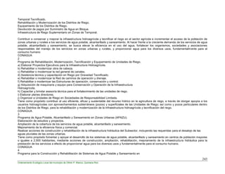 243
Ordenamiento Ecológico Local del municipio de Othón P. Blanco, Quintana Roo
Temporal Tecnificado.
Rehabilitación y Modernización de los Distritos de Riego.
Equipamiento de los Distritos de Riego.
Devolución de pagos por Suministro de Agua en Bloque.
Infraestructura de Riego Suplementario en Zonas de Temporal.
Contribuir a conservar y mejorar la infraestructura hidroagrícola y tecnificar el riego en el sector agrícola e incrementar el acceso de la población de
zonas urbanas y rurales a los servicios de agua potable, alcantarillado y saneamiento. Al hacer frente a la creciente demanda de los servicios de agua
potable, alcantarillado y saneamiento, se busca elevar la eficiencia en el uso del agua, fortalecer los organismos, sociedades y asociaciones
responsables del manejo de los servicios en zonas urbanas y rurales, y proporcionar agua para los diversos usos, fundamentalmente para el
consumo humano
CONAGUA
2
Programa de Rehabilitación, Modernización, Tecnificación y Equipamiento de Unidades de Riego.
a) Elaborar Proyectos Ejecutivos para la Infraestructura Hidroagrícola.
b) Rehabilitar o modernizar obra de cabeza.
c) Rehabilitar o modernizar la red general de canales.
d) Asistencia técnica y capacitación en Riego por Gravedad Tecnificado.
e) Rehabilitar o modernizar la Red de caminos de operación y drenaje.
f) Rehabilitar o modernizar las Estructuras de operación, conservación y control.
g) Adquisición de maquinaria y equipo para Conservación y Operación de la Infraestructura
Hidroagrícola.
h) Capacitar y brindar asesoría técnica para el fortalecimiento de las unidades de riego.
i) Elaborar planes directores.
j) Organizar a Unidades de Riego en Sociedades de Responsabilidad Limitada.
Tiene como propósito contribuir al uso eficiente, eficaz y sustentable del recurso hídrico en la agricultura de riego, a través de otorgar apoyos a los
usuarios hidroagrícolas con aprovechamientos subterráneos (pozos) y superficiales de las Unidades de Riego; así como y pozos particulares dentro
de los Distritos de Riego, para la rehabilitación y modernización de la infraestructura hidroagrícola y tecnificación del riego.
CONAGUA
3
Programa de Agua Potable, Alcantarillado y Saneamiento en Zonas Urbanas (APAZU).
Elaboración de estudios y proyectos.
Ampliación de la cobertura de los servicios de agua potable, alcantarillado y saneamiento.
Mejoramiento de la eficiencia física y comercial.
Realizar acciones de construcción y rehabilitación de la infraestructura hidráulica del Subsector, incluyendo las requeridas para el desalojo de las
aguas pluviales de las zonas urbanas.
Tiene como propósito fomentar y apoyar el desarrollo de los sistemas de agua potable, alcantarillado y saneamiento en centros de población mayores
o iguales a 2,500 habitantes, mediante acciones de construcción, ampliación, rehabilitación, mejoramiento de la infraestructura hidráulica para la
prestación de los servicios a efecto de proporcionar agua para los diversos usos y fundamentalmente para el consumo humano.
CONAGUA
4
Programa para la Construcción y Rehabilitación de Sistemas de Agua Potable y Saneamiento en
 