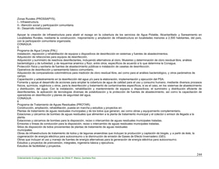 244
Ordenamiento Ecológico Local del municipio de Othón P. Blanco, Quintana Roo
Zonas Rurales (PROSSAPYS).
I.- Infraestructura.
II.- Atención social y participación comunitaria.
III.- Desarrollo institucional.
Apoyar la creación de infraestructura para abatir el rezago en la cobertura de los servicios de Agua Potable, Alcantarillado y Saneamiento en
Localidades Rurales, mediante la construcción, mejoramiento y ampliación de infraestructura en localidades menores a 2,500 habitantes, del país,
con la participación comunitaria organizada.
CONAGUA
5
Programa de Agua Limpia (PAL)
Instalación, reposición y rehabilitación de equipos o dispositivos de desinfección en sistemas y fuentes de abastecimientos.
Adquisición de refacciones para equipos de desinfección.
Adquisición y suministro de reactivos desinfectantes, incluyendo alternativos al cloro. Muestreo y determinación de cloro residual libre, análisis
bacteriológico y de turbiedad, y de requerirse arsénico y flúor, entre otros, específicos de acuerdo a lo que determine la Conagua.
Protección física y sanitaria de fuentes de abastecimiento públicas e instalación de casetas de desinfección.
Operativos de desinfección y saneamiento básico comunitario.
Adquisición de comparadores colorimétricos para medición de cloro residual libre, así como para el análisis bacteriológico, y otros parámetros de
campo.
Capacitación y adiestramiento en la desinfección del agua y/o para la elaboración, implementación y ejecución del PSA.
Fomenta y apoya el desarrollo de acciones para ampliar la cobertura de agua de calidad para el uso y consumo humano, mediante diversos procesos
físicos, químicos, orgánicos u otros, para la desinfección y tratamiento de contaminantes específicos, si es el caso, en los sistemas de abastecimiento
y distribución; del agua. Con la instalación, rehabilitación y mantenimiento de equipos o dispositivos; el suministro y distribución eficiente de
desinfectantes, la aplicación de tecnologías diversas de potabilización y la protección de fuentes de abastecimiento, así como la capacitación de
operadores en desinfección y planes de seguridad del agua.
CONAGUA
6
Programa de Tratamiento de Aguas Residuales (PROTAR).
Construcción, ampliación, rehabilitación, puesta en marcha y estudios y proyectos en:
Plantas de tratamiento de aguas residuales municipales y de los lodos que generan, así como obras y equipamiento complementario.
Estaciones y cárcamos de bombeo de aguas residuales que alimenten a la planta de tratamiento municipal y el colector o emisor de llegada a la
planta.
Estaciones y cárcamos de bombeo para la disposición, reúso o intercambio de aguas residuales municipales tratadas.
Emisores o líneas de conducción para la disposición, reúso o intercambio de aguas residuales municipales tratadas.
Sitios de disposición de lodos provenientes de plantas de tratamiento de aguas residuales
municipales.
Obras de infraestructura de tratamiento de lodos y de lagunas anaerobias que incluyan la producción y captación de biogás, y a partir de éste, la
cogeneración de energía eléctrica para autoconsumo o la disminución de emisión de Gases de Efecto Invernadero (GEI).
Obras que incluyan el uso y manejo de fuentes de energía alternativas para la generación de energía eléctrica para autoconsumo.
Estudios y proyectos de preinversión, integrales, ingeniería básica y ejecutivos.
Estudios de factibilidad y proyectos.
 