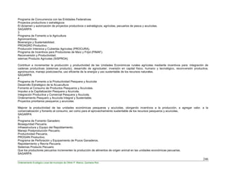 246
Ordenamiento Ecológico Local del municipio de Othón P. Blanco, Quintana Roo
Programa de Concurrencia con las Entidades Federativas
Proyectos productivos o estratégicos
El dictamen y autorización de proyectos productivos o estratégicos; agrícolas, pecuarios de pesca y acuícolas.
SAGARPA
3
Programa de Fomento a la Agricultura
Agroincentivos.
Bioenergía y Sustentabilidad.
PROAGRO Productivo.
Producción Intensiva y Cubiertas Agrícolas (PROCURA).
Programa de Incentivos para Productores de Maíz y Frijol (PIMAF).
Reconversión y Productividad.
istemas Producto Agrícolas (SISPROA)
Contribuir a incrementar la producción y productividad de las Unidades Económicas rurales agrícolas mediante incentivos para: integración de
cadenas productivas (sistemas producto), desarrollo de agrocluster; inversión en capital físico, humano y tecnológico, reconversión productiva,
agroinsumos, manejo postcosecha, uso eficiente de la energía y uso sustentable de los recursos naturales.
SAGARPA
4
Programa de Fomento a la Productividad Pesquera y Acuícola
Desarrollo Estratégico de la Acuacultura
Fomento al Consumo de Productos Pesqueros y Acuícolas.
Impulso a la Capitalización Pesquera y Acuícola.
Integración Productiva y Comercial Pesquera y Acuícola.
Ordenamiento Pesquero y Acuícola Integral y Sustentable.
Proyectos prioritarios pesqueros y acuícolas
Mejorar la productividad de las unidades económicas pesqueras y acuícolas, otorgando incentivos a la producción, a agregar valor, a la
comercialización y fomento al consumo; así como para el aprovechamiento sustentable de los recursos pesqueros y acuícolas.
SAGARPA
5
Programa de Fomento Ganadero
Bioseguridad Pecuaria.
Infraestructura y Equipo del Repoblamiento.
Manejo Postproducción Pecuario.
Productividad Pecuaria.
PROGAN Productivo.
Programa de Perforación y Equipamiento de Pozos Ganaderos.
Repoblamiento y Recría Pecuaria.
Sistemas Producto Pecuario
Que los productores pecuarios incrementen la producción de alimentos de origen animal en las unidades económicas pecuarias.
SAGARPA
 