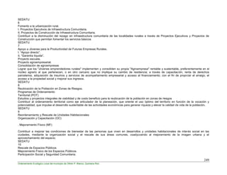 249
Ordenamiento Ecológico Local del municipio de Othón P. Blanco, Quintana Roo
SEDATU
6
Fomento a la urbanización rural.
I. Proyectos Ejecutivos de Infraestructura Comunitaria.
II. Proyectos de Construcción de Infraestructura Comunitaria.
Contribuir a la disminución del rezago en infraestructura comunitaria de las localidades rurales a través de Proyectos Ejecutivos y Proyectos de
Construcción que permitan fomentar los servicios básicos
SEDATU
7
Apoyo a Jóvenes para la Productividad de Futuras Empresas Rurales.
I. “Apoyo directo”.
II. “Garantía líquida”.
Proyecto escuela.
Proyecto agroempresarial.
Consolidación de agroempresas
Lograr que los "Jóvenes emprendedores rurales" implementen y consoliden su propia "Agroempresa" rentable y sustentable, preferentemente en el
núcleo agrario al que pertenecen, o en otro cercano que no implique su cambio de residencia; a través de capacitación, renta de derechos
parcelarios, adquisición de insumos y servicios de acompañamiento empresarial y acceso al financiamiento; con el fin de propiciar el arraigo, el
acceso a la propiedad social y mejorar sus ingresos.
SEDATU
8
Reubicación de la Población en Zonas de Riesgos.
Programas de Ordenamiento
Territorial (POT)
Estudios y proyectos integrales de viabilidad y de costo beneficio para la reubicación de la población en zonas de riesgos
Contribuir al ordenamiento territorial como eje articulador de la planeación, que oriente el uso óptimo del territorio en función de la vocación y
potencialidad, que impulse el desarrollo sustentable de las actividades económicas para generar riqueza y elevar la calidad de vida de la población.
SEDATU
9
Reordenamiento y Rescate de Unidades Habitacionales
Organización y Capacitación (OC)
. Mejoramiento Físico (MF)
Contribuir a mejorar las condiciones de bienestar de las personas que viven en desarrollos y unidades habitacionales de interés social en las
ciudades, mediante la organización social y el rescate de sus áreas comunes, coadyuvando al mejoramiento de la imagen urbana y el
aprovechamiento del espacio.
SEDATU
10
Rescate de Espacios Públicos
Mejoramiento Físico de los Espacios Públicos.
Participación Social y Seguridad Comunitaria.
 