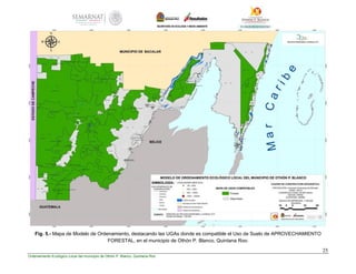 25
Ordenamiento Ecológico Local del municipio de Othón P. Blanco, Quintana Roo
Fig. 5.- Mapa de Modelo de Ordenamiento, destacando las UGAs donde es compatible el Uso de Suelo de APROVECHAMIENTO
FORESTAL, en el municipio de Othón P. Blanco, Quintana Roo.
 
