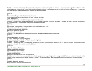 250
Ordenamiento Ecológico Local del municipio de Othón P. Blanco, Quintana Roo
Contribuir e impulsar el desarrollo urbano ordenado, a mejorar el entorno e imagen de las ciudades y la percepción de seguridad ciudadana, en las
ciudades y zonas metropolitanas, mediante el rescate de espacios públicos urbanos que presenten condiciones de deterioro, abandono o inseguridad
que sean utilizados preferentemente por la población en situación de riesgo.
SEDATU
11
Prevención de Riesgos en los Asentamientos Humanos.
Acciones para desincentivar la ocupación de suelo en zonas de riesgo.
Obras de Mitigación.
Acciones de Educación y sensibilización para la prevención desastres.
Contribuir al fortalecimiento de las capacidades de los municipios en materia de prevención de riesgos, a través de las obras y acciones que reduzcan
la vulnerabilidad de la población ante el impacto de fenómenos naturales.
SEDATU
12
Esquemas de Financiamiento y Subsidio Federal para Vivienda Esta es tu Casa
Adquisición de vivienda nueva o usada
Ampliación o mejoramiento de vivienda
Adquisición de lote con servicios
Autoproducción de vivienda
Contribuir a que la población con necesidades de vivienda, tenga acceso a una solución habitacional.
SEDESOL
1
Atención a Jornaleros Agrícolas
1. Apoyos Directos a la Población Jornalera.
2. Acciones para el Desarrollo de la Población Jornalera Agrícola.
3. Acceso a Servicios y vivienda
Contribuir a la reducción de la vulnerabilidad de la población jornalera agrícola respecto al ejercicio de sus derechos sociales, mediante acciones y
apoyos en materia de alimentación y servicios básicos.
SEDESOL
2
Desarrollo de Zonas Prioritarias
Calidad y espacios en la vivienda.
Servicios básicos en la vivienda.
Infraestructura social comunitaria.
Apoyos complementarios.
Situación de emergencia o en caso de contingencia
Contribuir a proveer un entorno adecuado de los territorios que presentan mayor marginación y rezago social del país, a través de la reducción de los
rezagos que se relacionan con la calidad, espacios y acceso a los servicios básicos de la vivienda; así como en infraestructura social comunitaria.
SEDESOL
3
Programa de Empleo Temporal.
Apoyo económico al beneficiario o beneficiaria.
 