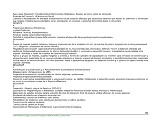 251
Ordenamiento Ecológico Local del municipio de Othón P. Blanco, Quintana Roo
Apoyo para Adquisición Arrendamiento de Herramientas, Materiales y Equipo; así como costos de transporte.
Acciones de Promoción y Participación Social
Contribuir a la protección del bienestar socioeconómico de la población afectada por situaciones adversas que afectan su patrimonio o disminuyen
sus ingresos, mediante apoyos otorgados por su participación en proyectos o acciones de beneficio social o comunitario
SEDESOL
4
Programa de Opciones Productivas.
Impulso Productivo.
Asistencia Técnica y Acompañamiento.
Fondo de Capital para el Desarrollo Social
Contribuir a mejorar los ingresos de la población, mediante el desarrollo de proyectos productivos sustentables.
SEMARNAT
1
Grupos de mujeres, pueblos indígenas, jóvenes y organizaciones de la sociedad civil con perspectiva de género, apoyados con la clave presupuestal
U022 “Mitigación y adaptación del cambio climático”.
Proyectos de conservación y aprovechamiento sustentable de los recursos naturales, orientados a detener y revertir el deterioro ambiental y la
pérdida de biodiversidad ocasionado por los efectos del cambio climático, y promover su desarrollo humano y la igualdad de oportunidades entre
mujeres y hombres, a través de subsidios de capacitación y/o inversión
Apoyar a grupos de mujeres, pueblos indígenas y jóvenes, a través de subsidios de capacitación y/o inversión para proyectos de conservación y
aprovechamiento sustentable de los recursos naturales orientados a detener y revertir el deterioro ambiental y la pérdida de biodiversidad ocasionado
por los efectos del cambio climático, así como promover, desde la perspectiva de género, su desarrollo humano y la igualdad de oportunidades entre
mujeres y hombres.
SEMARNAT
2
Fomento para la Conservación y al Aprovechamiento Sustentable de la Vida Silvestre.
Establecimiento y fortalecimiento de UMA.
Proyectos de conservación para el manejo del hábitat, especies y poblaciones.
Proyectos de aprovechamiento sustentable.
Conservar y aprovechar sustentablemente la vida silvestre nativa y su hábitat, fortaleciendo el desarrollo social y generando ingresos económicos en
las zonas y comunidades rurales de la República Mexicana.
SEMARNAT
3
Prevención y Gestión Integral de Residuos 2013-2018
Elaboración de Programas para la Prevención y Gestión Integral de Residuos de orden estatal, municipal o intermunicipal.
Elaboración de estudios técnicos para la selección de sitios de disposición final de residuos sólidos urbanos y de manejo especial.
Ampliación de cobertura en el servicio de recolección.
Saneamiento y clausura de tiraderos a cielo abierto.
Rehabilitación de tiraderos a cielo abierto para transformarlo en relleno sanitario.
Construcción de rellenos sanitarios.
Construcción de centros de acopio.
Construcción de Plantas para el tratamiento o aprovechamiento de residuos.
 