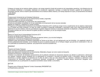 252
Ordenamiento Ecológico Local del municipio de Othón P. Blanco, Quintana Roo
Fortalecer el manejo de los residuos sólidos urbanos y de manejo especial a través del aumento en las capacidades operativas y de infraestructura de
las entidades federativas y municipales, destinada a la recolección, separación, reciclaje y a través del fomento y gestión de la aplicación de
tecnologías diversas, tener el máximo aprovechamiento de los residuos sólidos urbanos y de manejo especial en el país y el saneamiento de tiraderos
a cielo abierto.
SEMARNAT
4
Fortalecimiento Ambiental de las Entidades Federativas
Establecimiento y/o cumplimiento de los Ordenamientos locales y regionales.
Valoración y pago por servicios ambientales.
Aprovechamiento sustentable y/o conservación de la biodiversidad.
Fomento de actividades compatibles con el uso sustentable y la conservación de los recursos naturales.
Medidas de mitigación y adaptación al cambio climático.
El Programa de Fortalecimiento Ambiental de las Entidades Federativas 2014 contribuye al logro de los cumplimientos de los objetivos relacionados
con el cuidado del medio ambiente y el logro de metas vinculadas al desarrollo sustentable y crecimiento verde como meta fundamental de los
gobiernos en sus tres órdenes, entre los que destacan la gestión integral de residuos, la educación ambiental, la adaptación y mitigación a los efectos
del cambio climático así como la reducción de gases de efecto invernadero y el uso de energías limpias.
SEMARNAT
5
Manejo de Tierras para la Sustentabilidad Productiva 2013
Proyectos de Manejo Sustentable de Tierras.
Proyectos de Conservación y utilización sostenible de especies nativas y sus recursos biológicos.
Capacitación y Acciones de Fortalecimiento comunitario
Establecer áreas demostrativas de Manejo Sustentable de Tierras en las áreas con uso agropecuario que son limítrofes a la vegetación natural, en
terrenos preferentemente forestales, con la finalidad de poner en práctica acciones con un enfoque integral, que permita la conservación in situ y el
uso sustentable de ecosistemas y especies que proporcionan servicios ecosistémicos.
SEMARNAT
6
Programa de Empleo Temporal.
Apoyo económico al beneficiario o beneficiaria.
Apoyo para Adquisición Arrendamiento de Herramientas, Materiales y Equipo; así como costos de transporte.
Acciones de Promoción y Participación Social
Contribuir a la protección del bienestar socioeconómico de la población afectada por situaciones adversas que afectan su patrimonio o disminuyen
sus ingresos, mediante apoyos otorgados por su participación en proyectos o acciones de beneficio social o comunitario. Reducir los efectos
económicos y sociales negativos en personas de 16 años de edad o más que vean disminuidos sus ingresos o afectado su patrimonio como
consecuencia de situaciones sociales y económicas adversas, emergencias o desastres, mediante apoyos económicos otorgados como
contraprestación por su participación en proyectos de beneficio social, familiar o comunitario.
SECTUR
1
Programa para el Desarrollo Regional Turístico Sustentable (PRODERETUS)
a) Infraestructura y servicios.
 