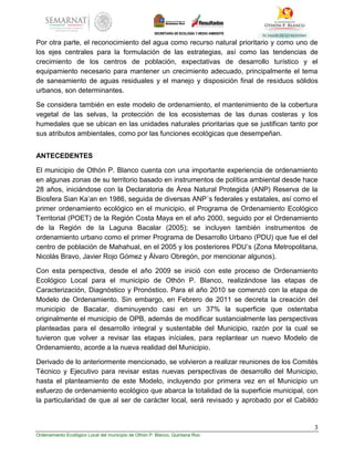 3
Ordenamiento Ecológico Local del municipio de Othón P. Blanco, Quintana Roo
Por otra parte, el reconocimiento del agua como recurso natural prioritario y como uno de
los ejes centrales para la formulación de las estrategias, así como las tendencias de
crecimiento de los centros de población, expectativas de desarrollo turístico y el
equipamiento necesario para mantener un crecimiento adecuado, principalmente el tema
de saneamiento de aguas residuales y el manejo y disposición final de residuos sólidos
urbanos, son determinantes.
Se considera también en este modelo de ordenamiento, el mantenimiento de la cobertura
vegetal de las selvas, la protección de los ecosistemas de las dunas costeras y los
humedales que se ubican en las unidades naturales prioritarias que se justifican tanto por
sus atributos ambientales, como por las funciones ecológicas que desempeñan.
ANTECEDENTES
El municipio de Othón P. Blanco cuenta con una importante experiencia de ordenamiento
en algunas zonas de su territorio basado en instrumentos de política ambiental desde hace
28 años, iniciándose con la Declaratoria de Área Natural Protegida (ANP) Reserva de la
Biosfera Sian Ka’an en 1986, seguida de diversas ANP´s federales y estatales, así como el
primer ordenamiento ecológico en el municipio, el Programa de Ordenamiento Ecológico
Territorial (POET) de la Región Costa Maya en el año 2000, seguido por el Ordenamiento
de la Región de la Laguna Bacalar (2005); se incluyen también instrumentos de
ordenamiento urbano como el primer Programa de Desarrollo Urbano (PDU) que fue el del
centro de población de Mahahual, en el 2005 y los posteriores PDU’s (Zona Metropolitana,
Nicolás Bravo, Javier Rojo Gómez y Álvaro Obregón, por mencionar algunos).
Con esta perspectiva, desde el año 2009 se inició con este proceso de Ordenamiento
Ecológico Local para el municipio de Othón P. Blanco, realizándose las etapas de
Caracterización, Diagnóstico y Pronóstico. Para el año 2010 se comenzó con la etapa de
Modelo de Ordenamiento. Sin embargo, en Febrero de 2011 se decreta la creación del
municipio de Bacalar, disminuyendo casi en un 37% la superficie que ostentaba
originalmente el municipio de OPB, además de modificar sustancialmente las perspectivas
planteadas para el desarrollo integral y sustentable del Municipio, razón por la cual se
tuvieron que volver a revisar las etapas iníciales, para replantear un nuevo Modelo de
Ordenamiento, acorde a la nueva realidad del Municipio.
Derivado de lo anteriormente mencionado, se volvieron a realizar reuniones de los Comités
Técnico y Ejecutivo para revisar estas nuevas perspectivas de desarrollo del Municipio,
hasta el planteamiento de este Modelo, incluyendo por primera vez en el Municipio un
esfuerzo de ordenamiento ecológico que abarca la totalidad de la superficie municipal, con
la particularidad de que al ser de carácter local, será revisado y aprobado por el Cabildo
 