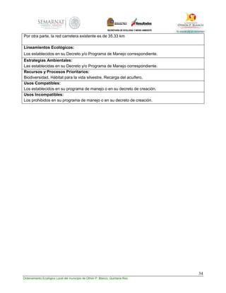 34
Ordenamiento Ecológico Local del municipio de Othón P. Blanco, Quintana Roo
Por otra parte, la red carretera existente es de 35.33 km
Lineamientos Ecológicos:
Los establecidos en su Decreto y/o Programa de Manejo correspondiente.
Estrategias Ambientales:
Las establecidas en su Decreto y/o Programa de Manejo correspondiente.
Recursos y Procesos Prioritarios:
Biodiversidad, Hábitat para la vida silvestre, Recarga del acuífero,
Usos Compatibles:
Los establecidos en su programa de manejo o en su decreto de creación.
Usos Incompatibles:
Los prohibidos en su programa de manejo o en su decreto de creación.
 
