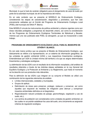 4
Ordenamiento Ecológico Local del municipio de Othón P. Blanco, Quintana Roo
Municipal, lo que lo hará de carácter obligatorio para el otorgamiento de usos de suelo por
parte de la autoridad municipal; de ahí la importancia del mismo.
Es en este contexto que se presenta el MODELO de Ordenamiento Ecológico,
considerando las etapas de caracterización, diagnóstico y pronóstico, que han sido
previamente validadas por el Comité del Programa de Ordenamiento Ecológico Local
(POEL) del municipio de Othón P. Blanco.
Este MODELO vincula los instrumentos de política ambiental y urbanos vigentes como son
áreas naturales protegidas y programas de desarrollo urbano, así como la consideración
de los Programas de Ordenamiento Ecológicos Territoriales de Mahahual y Bacalar,
mismos que una vez publicado este POEL se abrogarán, ya que se incorporarán a este
trabajo.
PROGRAMA DE ORDENAMIENTO ECOLÓGICO LOCAL PARA EL MUNICIPIO DE
OTHÓN P. BLANCO.
Es con este marco jurídico que se presenta el Modelo de Ordenamiento Ecológico, que
básicamente se refiere a la representación, en un sistema de información geográfica, de
las unidades de gestión ambiental (UGA) y sus respectivos lineamientos ecológicos.
Entendiéndose por UGA la Unidad mínima del territorio a la que se asigna determinados
lineamientos y estrategias ecológicas.
La delimitación de las UGA’s son el resultado de la información recopilada y del análisis de
resultados obtenidos a través de las distintas etapas señaladas en la Ley General del
Equilibrio Ecológico y la Protección al Ambiente y su Reglamento, que hasta el momento
se ha descrito con sus productos más relevantes.
Para la definición de las UGA’s que integran en su conjunto el Modelo se utilizó una
combinación de los siguientes elementos de análisis:
 Límites internacionales, estatales y municipales.
 Grupos de aptitud.
 Delimitación de áreas para preservar, proteger, restaurar y conservar, así como
aquellas que requieran de medidas de mitigación para atenuar y compensar
impactos ambientales definidos en el diagnóstico.
 Regionalización natural (unidades de paisaje, geomorfología, vegetación y uso de
suelo, etc.).
 Los centros de población son considerados como unidades de gestión ambiental, en
las cuales no se podrán establecer los usos del suelo, sino únicamente se asignarán
criterios de regulación ecológica.
 