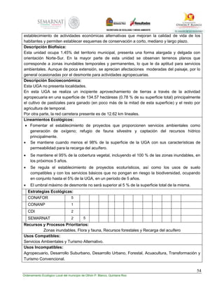 54
Ordenamiento Ecológico Local del municipio de Othón P. Blanco, Quintana Roo
establecimiento de actividades económicas alternativas que mejoran la calidad de vida de los
habitantes y permiten establecer esquemas de conservación a corto, mediano y largo plazo.
Descripción Biofísica:
Esta unidad ocupa 1.45% del territorio municipal, presenta una forma alargada y delgada con
orientación Norte-Sur. En la mayor parte de esta unidad se observan terrenos planos que
corresponde a zonas inundables temporales y permanentes, lo que le da aptitud para servicios
ambientales. Aunque de poca extensión, se aprecian afectaciones moderadas del paisaje, por lo
general ocasionadas por el desmonte para actividades agropecuarias.
Descripción Socioeconómica:
Esta UGA no presenta localidades.
En esta UGA se realiza un incipiente aprovechamiento de tierras a través de la actividad
agropecuaria en una superficie de 134.57 hectáreas (0.78 % de su superficie total) principalmente
el cultivo de pastizales para ganado (en poco más de la mitad de esta superficie) y el resto por
agricultura de temporal.
Por otra parte, la red carretera presente es de 12.62 km lineales.
Lineamientos Ecológicos:
 Fomentar el establecimiento de proyectos que proporcionen servicios ambientales como
generación de oxígeno; refugio de fauna silvestre y captación del recursos hídrico
principalmente.
 Se mantiene cuando menos el 98% de la superficie de la UGA con sus características de
permeabilidad para la recarga del acuífero.
 Se mantiene el 95% de la cobertura vegetal, incluyendo el 100 % de las zonas inundables, en
los próximos 5 años.
 Se regula el establecimiento de proyectos ecoturísticos, así como los usos de suelo
compatibles y con los servicios básicos que no pongan en riesgo la biodiversidad, ocupando
en conjunto hasta el 5% de la UGA, en un período de 5 años.
 El umbral máximo de desmonte no será superior al 5 % de la superficie total de la misma.
Estrategias Ecológicas:
CONAFOR 5
CONANP 1
CDI 2
SEMARNAT 2 5
Recursos y Procesos Prioritarios:
Zonas inundables, Flora y fauna, Recursos forestales y Recarga del acuífero
Usos Compatibles:
Servicios Ambientales y Turismo Alternativo.
Usos Incompatibles:
Agropecuario, Desarrollo Suburbano, Desarrollo Urbano, Forestal, Acuacultura, Transformación y
Turismo Convencional.
 