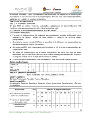 66
Ordenamiento Ecológico Local del municipio de Othón P. Blanco, Quintana Roo
actividades forestales. Cuenta con extensas zonas inundables con vegetación de selva baja en
buen estado de conservación, lo que favorece la aptitud del suelo para actividades ecoturísticas,
y además con vocación de servicios ambientales.
Descripción Socioeconómica:
Esta UGA no presenta localidades.
En esta UGA se realizan incipientes actividades agropecuarias en aproximadamente 179
hectáreas, mismas que representan el 0.43% de la superficie total.
Por otra parte, la red carretera presente es de 50.67 km lineales.
Lineamientos Ecológicos:
 Fomentar el establecimiento de proyectos que proporcionen servicios ambientales como
generación de oxígeno; refugio de fauna silvestre y captación del recursos hídrico
principalmente.
 Se mantiene cuando menos el 98% de la superficie de la UGA con sus características de
permeabilidad para la recarga del acuífero.
 Se mantiene el 95% de la cobertura vegetal, incluyendo el 100 % de las zonas inundables, en
los próximos 5 años.
 Se regula el establecimiento de proyectos ecoturísticos, así como los usos de suelo
compatibles y con los servicios básicos que no pongan en riesgo la biodiversidad, ocupando
en conjunto hasta el 5% de la UGA, en un período de 5 años.
 El umbral máximo de desmonte no será superior al 5 % de la superficie total de la misma.
Estrategias Ecológicas:
CONAFOR 5
CDI 2
SEMARNAT 2 5
Recursos y Procesos Prioritarios:
Zonas inundables, Flora y fauna, Cobertura forestal
Usos Compatibles:
Servicios Ambientales, Forestal y Turismo Alternativo.
Usos Incompatibles:
Agropecuario, Desarrollo Suburbano, Desarrollo Urbano, Acuacultura, Transformación y Turismo
Convencional
Componente Clave Criterios de Regulación Ecológica
Aprovechamiento Sustentable
de los Recursos Naturales
AS
01 05 06 14 15 20 21 30 34 35 36 37
40 41
Prevención de Contaminación
en Suelo, Aire y Agua
PC 02 03 04 07
Conservación de la
Biodiversidad
CB 02 04 05 06 07 08 14 15 16
 