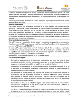 81
Ordenamiento Ecológico Local del municipio de Othón P. Blanco, Quintana Roo
Conservar mediante estrategias de manejo sustentable el aprovechamiento agrícola, así como
orientar los usos pecuarios y agrícolas en alternativas agroforestales, así como diversificar las
actividades en alternativas como el ecoturismo y el fomento de Unidades de Manejo de Vida
Silvestre.
Fomentar y consolidar el desarrollo de turismo alternativo arqueológico como detonante para el
desarrollo local de la zona.
Descripción Biofísica:
Esta unidad ocupa 1.26% del territorio municipal, es de forma irregular, por sus características
ecológicas y paisajísticas y por la disponibilidad de suelo con vocación turística que lo sustenta la
zona arqueológica de Kohunlich. Por lo que en esta unidad es factible el disfrute de las
condiciones ambientales favorables para el turismo, lo que constituye un activo para la región y
por ende para el desarrollo económico y social de las comunidades. Su vegetación predominante
es secundaria derivada de selva mediana subperennifolia y grandes extensiones con condiciones
favorables para los servicios ambientales.
Descripción Socioeconómica:
Esta UGA presenta 9 localidades; de las cuales, 7 localidades son pequeñas rancherías y las
otras tienen más de 800 habitantes cada una (Francisco Villa y NachiCocom). En total, esta UGA
presenta 1,735 habitantes (INEGI, 2010).
En esta UGA, aproximadamente 4,117.56 hectáreas (27.79 %) se dedica a actividades
eminentemente agropecuarias (principalmente el cultivo de pastizales para ganado), y el resto de
su superficie está compuesto por zonas con presencia de vegetación secundaria (arbórea y
arbustiva) de selva mediana y selva baja subperennifolia.
Por otra parte, la red carretera presente es de 100.61 km lineales.
Lineamientos Ecológicos:
 Se regula el establecimiento de desarrollos ecoturísticos, así como los usos de suelo
compatibles y con los servicios básicos que no pongan en riesgo la calidad del acuífero,
ocupando en conjunto hasta el 25% de la UGA, en un período de 5 años.
 Se promueve la concentración de los desarrollos turísticos, así como su ubicación en un 50
% del frente de carretera de cada predio, con el fin de fomentar la conectividad de los
ecosistemas divididos por la carretera.
 Se promueve el establecimiento de unidades de producción agropecuaria mediante la
reconversión de las actividades agrícolas y pecuarias extensivas hacia esquemas
agroforestales, la actividad silvícola comunitaria y los usos de suelo compatibles que no
pongan en riesgo la calidad del acuífero, ocupando en conjunto hasta el 30 % de la superficie
de la actividad agropecuaria actual.
 Se mantiene el 75% de la cobertura vegetal y se realizan acciones de restauración y
compensación ecológica en el 30% de la vegetación secundaria arbustiva y arbórea en
recuperación en los próximos 5 años.
 Las obras e instalaciones buscan minimizar los impactos ambientales, con un sistema óptimo
de tratamiento del 100 % de las aguas residuales generadas, así como una gestión integral
 