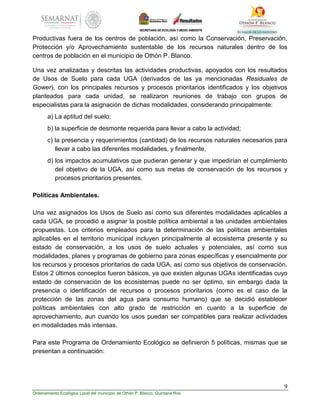 9
Ordenamiento Ecológico Local del municipio de Othón P. Blanco, Quintana Roo
Productivas fuera de los centros de población, así como la Conservación, Preservación,
Protección y/o Aprovechamiento sustentable de los recursos naturales dentro de los
centros de población en el municipio de Othón P. Blanco.
Una vez analizadas y descritas las actividades productivas, apoyados con los resultados
de Usos de Suelo para cada UGA (derivados de las ya mencionadas Residuales de
Gower), con los principales recursos y procesos prioritarios identificados y los objetivos
planteados para cada unidad, se realizaron reuniones de trabajo con grupos de
especialistas para la asignación de dichas modalidades, considerando principalmente:
a) La aptitud del suelo;
b) la superficie de desmonte requerida para llevar a cabo la actividad;
c) la presencia y requerimientos (cantidad) de los recursos naturales necesarios para
llevar a cabo las diferentes modalidades, y finalmente,
d) los impactos acumulativos que pudieran generar y que impedirían el cumplimiento
del objetivo de la UGA, así como sus metas de conservación de los recursos y
procesos prioritarios presentes.
Políticas Ambientales.
Una vez asignados los Usos de Suelo así como sus diferentes modalidades aplicables a
cada UGA, se procedió a asignar la posible política ambiental a las unidades ambientales
propuestas. Los criterios empleados para la determinación de las políticas ambientales
aplicables en el territorio municipal incluyen principalmente al ecosistema presente y su
estado de conservación, a los usos de suelo actuales y potenciales, así como sus
modalidades, planes y programas de gobierno para zonas específicas y esencialmente por
los recursos y procesos prioritarios de cada UGA, así como sus objetivos de conservación.
Estos 2 últimos conceptos fueron básicos, ya que existen algunas UGAs identificadas cuyo
estado de conservación de los ecosistemas puede no ser óptimo, sin embargo dada la
presencia o identificación de recursos o procesos prioritarios (como es el caso de la
protección de las zonas del agua para consumo humano) que se decidió establecer
políticas ambientales con alto grado de restricción en cuanto a la superficie de
aprovechamiento, aun cuando los usos puedan ser compatibles para realizar actividades
en modalidades más intensas.
Para este Programa de Ordenamiento Ecológico se definieron 5 políticas, mismas que se
presentan a continuación:
 