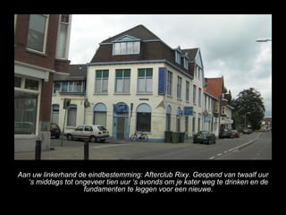 Aan uw linkerhand de eindbestemming: Afterclub Rixy. Geopend van twaalf uur s middags tot ongeveer tien uur s avonds om je kater weg te drinken en de fundamenten te leggen voor een nieuwe. 