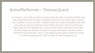 Actor/Performer –Thomas Grace
As Thomas was both an actor as well as Alex too. He was of the brother and
was chosen because the plan included 2 brothers at a similar age I wanted
the 2 brothers to look similar . Finding these two to do the brother part was
very easy as we have all known each other since the start of school and
these were the first people that came to mind when I thought of brothers.
As the 2 boys are friends they got a long so well which created a good
chemistry on screen too. Tom is very outgoing but quite as well so he got
on with everything and tried his best to make it good for us.
 