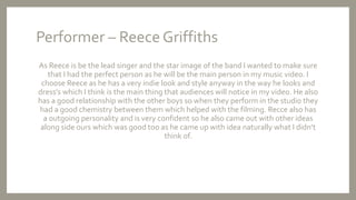 Performer – Reece Griffiths
As Reece is be the lead singer and the star image of the band I wanted to make sure
that I had the perfect person as he will be the main person in my music video. I
choose Reece as he has a very indie look and style anyway in the way he looks and
dress’s which I think is the main thing that audiences will notice in my video. He also
has a good relationship with the other boys so when they perform in the studio they
had a good chemistry between them which helped with the filming. Recce also has
a outgoing personality and is very confident so he also came out with other ideas
along side ours which was good too as he came up with idea naturally what I didn’t
think of.
 